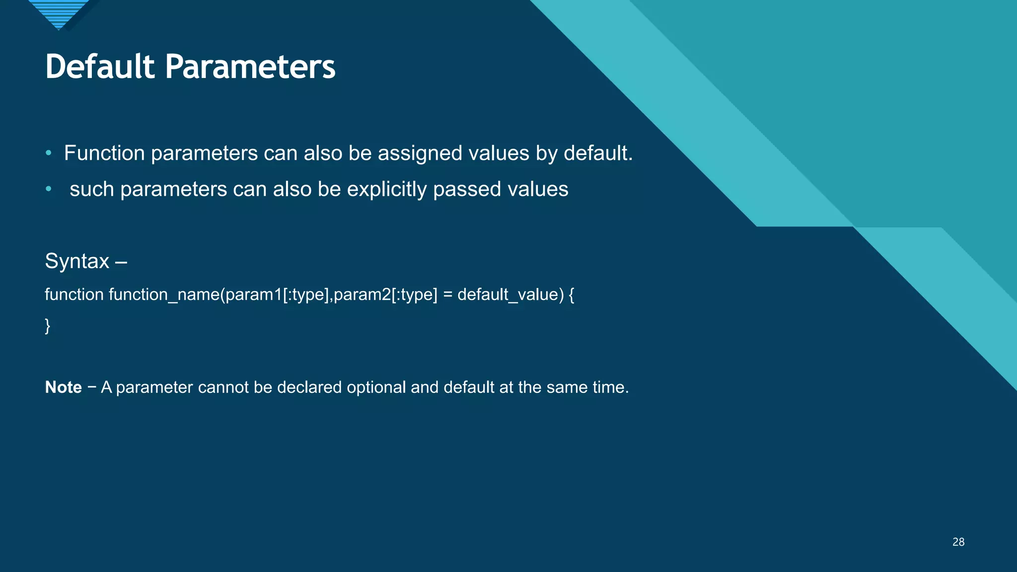 Click to edit Master title style
28
Default Parameters
28
• Function parameters can also be assigned values by default.
• such parameters can also be explicitly passed values
Syntax –
function function_name(param1[:type],param2[:type] = default_value) {
}
Note − A parameter cannot be declared optional and default at the same time.
 