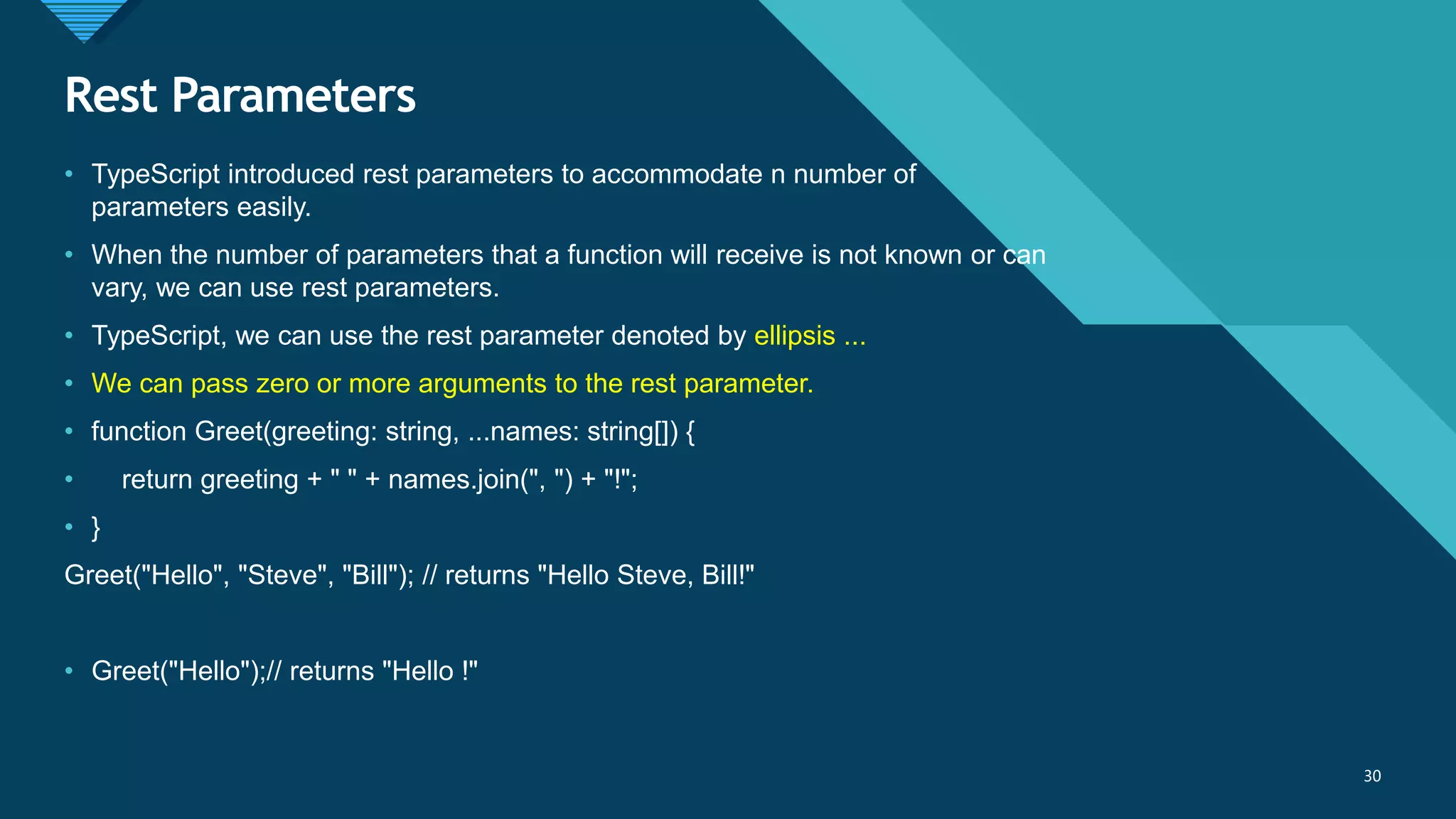 Click to edit Master title style
30
Rest Parameters
30
• TypeScript introduced rest parameters to accommodate n number of
parameters easily.
• When the number of parameters that a function will receive is not known or can
vary, we can use rest parameters.
• TypeScript, we can use the rest parameter denoted by ellipsis ...
• We can pass zero or more arguments to the rest parameter.
• function Greet(greeting: string, ...names: string[]) {
• return greeting + " " + names.join(", ") + "!";
• }
Greet("Hello", "Steve", "Bill"); // returns "Hello Steve, Bill!"
• Greet("Hello");// returns "Hello !"
 