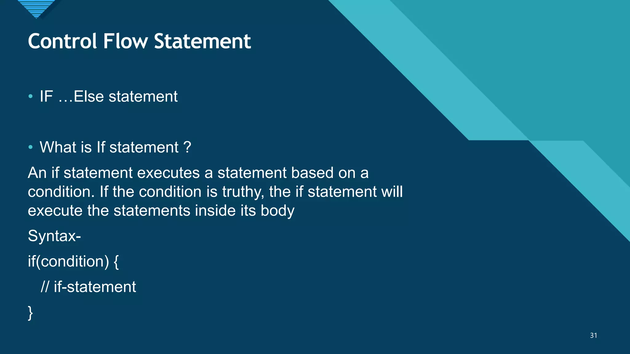 Click to edit Master title style
31
Control Flow Statement
31
• IF …Else statement
• What is If statement ?
An if statement executes a statement based on a
condition. If the condition is truthy, the if statement will
execute the statements inside its body
Syntax-
if(condition) {
// if-statement
}
 