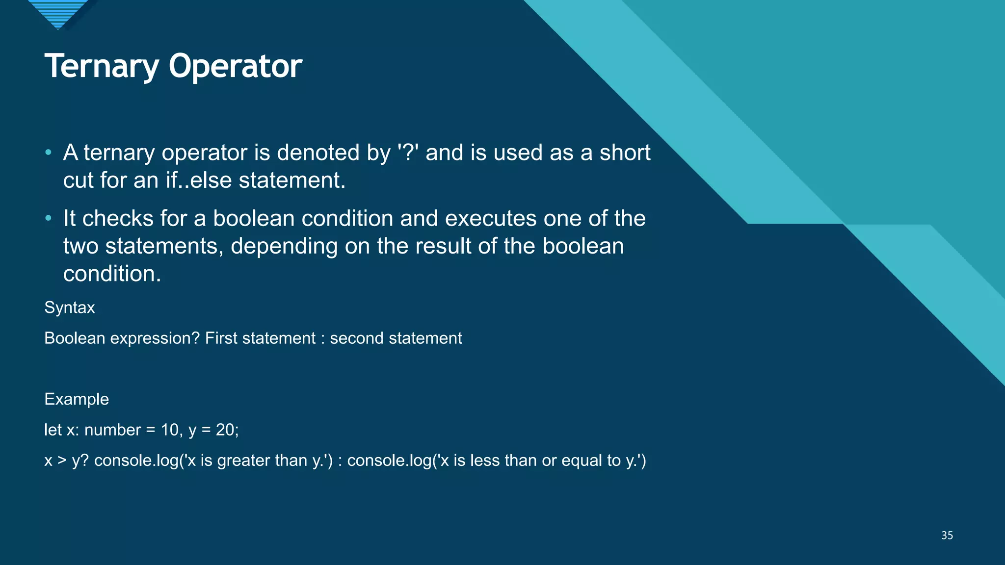 Click to edit Master title style
35
Ternary Operator
35
• A ternary operator is denoted by '?' and is used as a short
cut for an if..else statement.
• It checks for a boolean condition and executes one of the
two statements, depending on the result of the boolean
condition.
Syntax
Boolean expression? First statement : second statement
Example
let x: number = 10, y = 20;
x > y? console.log('x is greater than y.') : console.log('x is less than or equal to y.')
 
