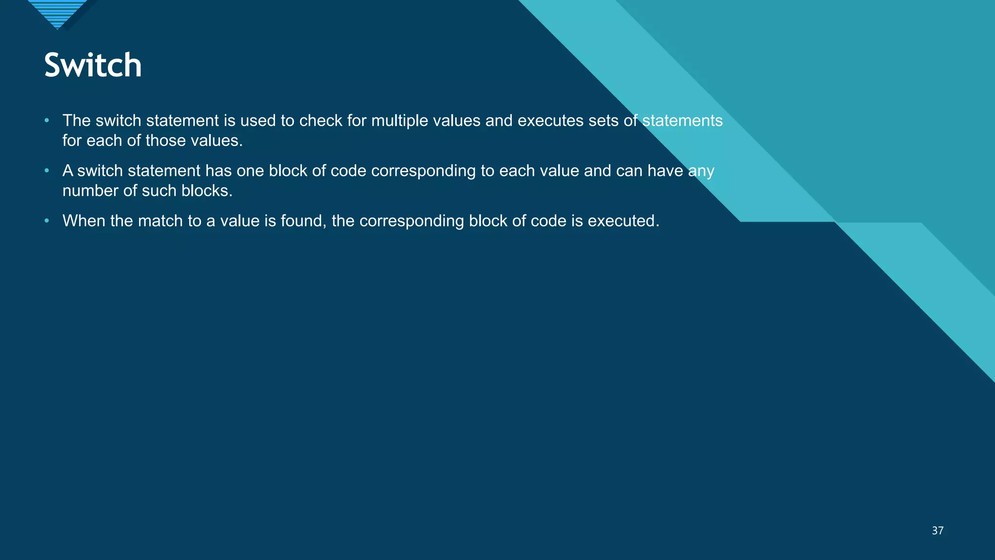 Click to edit Master title style
37
Switch
37
• The switch statement is used to check for multiple values and executes sets of statements
for each of those values.
• A switch statement has one block of code corresponding to each value and can have any
number of such blocks.
• When the match to a value is found, the corresponding block of code is executed.
 