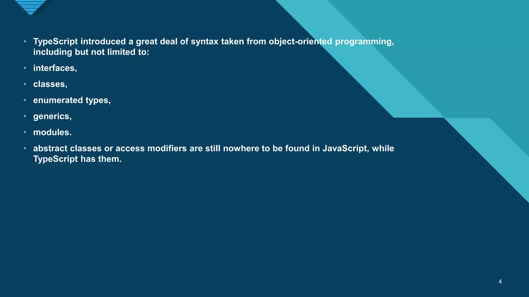 Click to edit Master title style
4 4
• TypeScript introduced a great deal of syntax taken from object-oriented programming,
including but not limited to:
• interfaces,
• classes,
• enumerated types,
• generics,
• modules.
• abstract classes or access modifiers are still nowhere to be found in JavaScript, while
TypeScript has them.
 