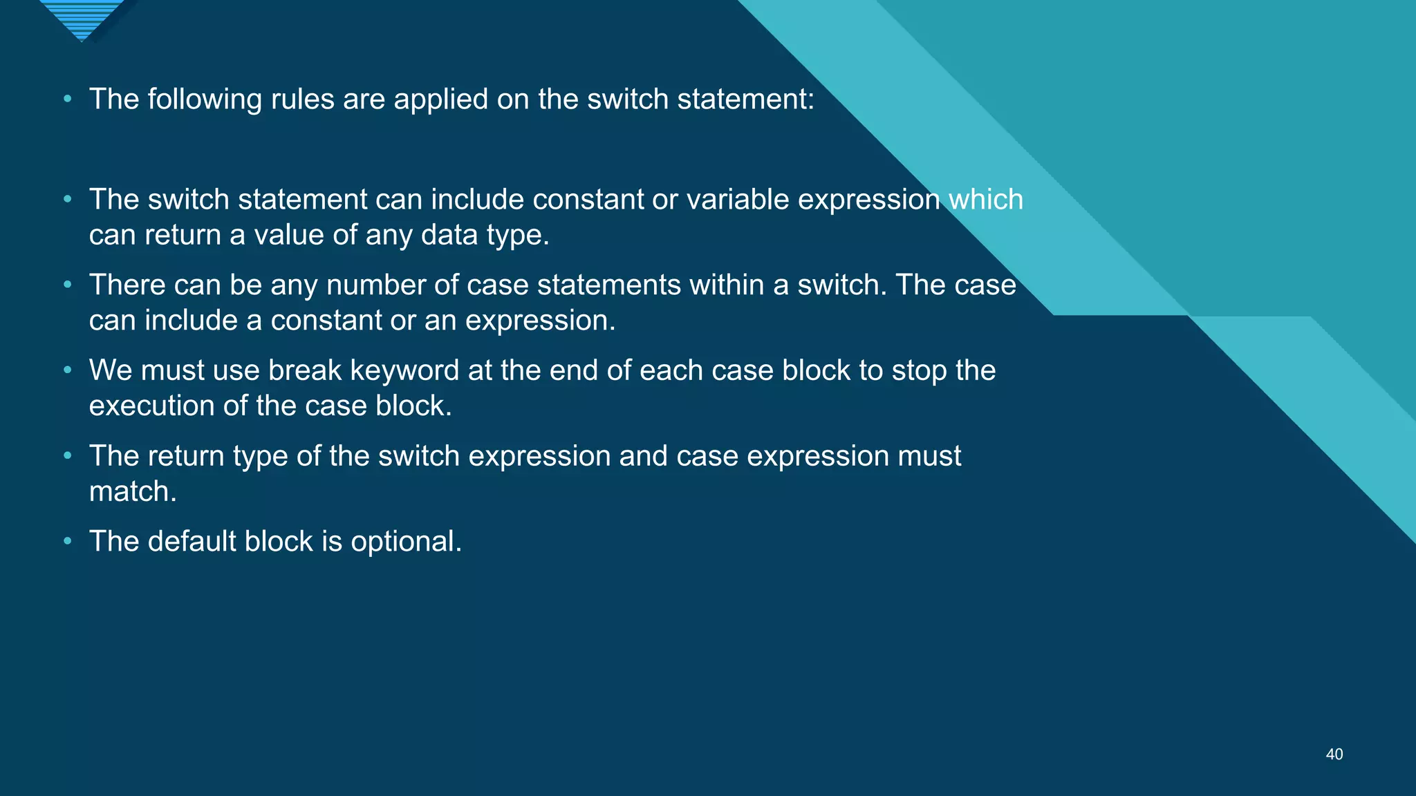 Click to edit Master title style
40
40
• The following rules are applied on the switch statement:
• The switch statement can include constant or variable expression which
can return a value of any data type.
• There can be any number of case statements within a switch. The case
can include a constant or an expression.
• We must use break keyword at the end of each case block to stop the
execution of the case block.
• The return type of the switch expression and case expression must
match.
• The default block is optional.
 