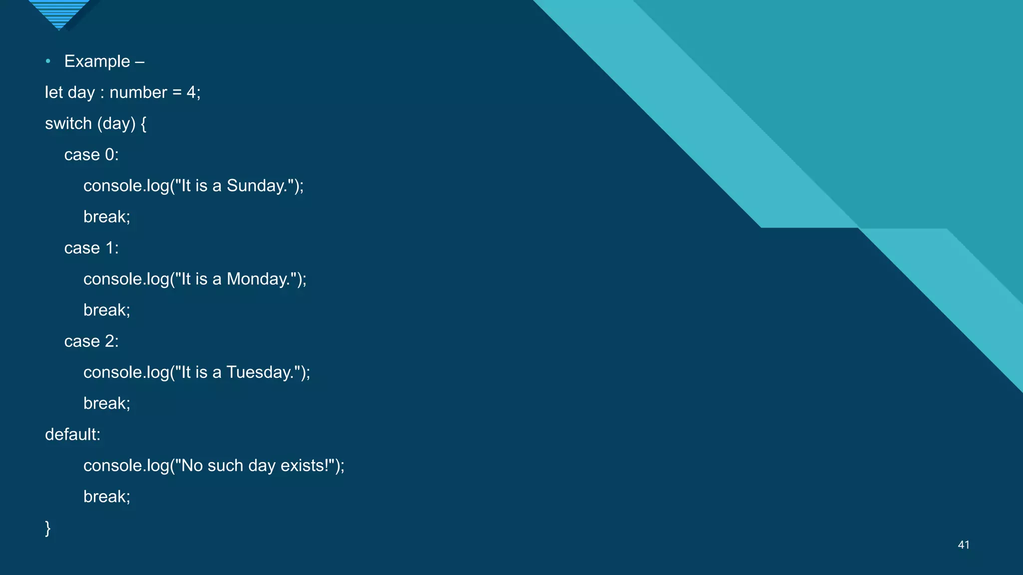 Click to edit Master title style
41
41
• Example –
let day : number = 4;
switch (day) {
case 0:
console.log("It is a Sunday.");
break;
case 1:
console.log("It is a Monday.");
break;
case 2:
console.log("It is a Tuesday.");
break;
default:
console.log("No such day exists!");
break;
}
 
