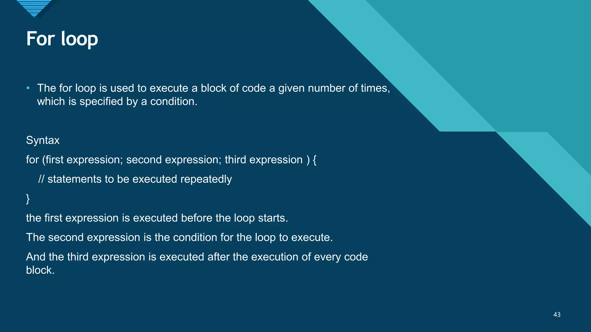 Click to edit Master title style
43
For loop
43
• The for loop is used to execute a block of code a given number of times,
which is specified by a condition.
Syntax
for (first expression; second expression; third expression ) {
// statements to be executed repeatedly
}
the first expression is executed before the loop starts.
The second expression is the condition for the loop to execute.
And the third expression is executed after the execution of every code
block.
 