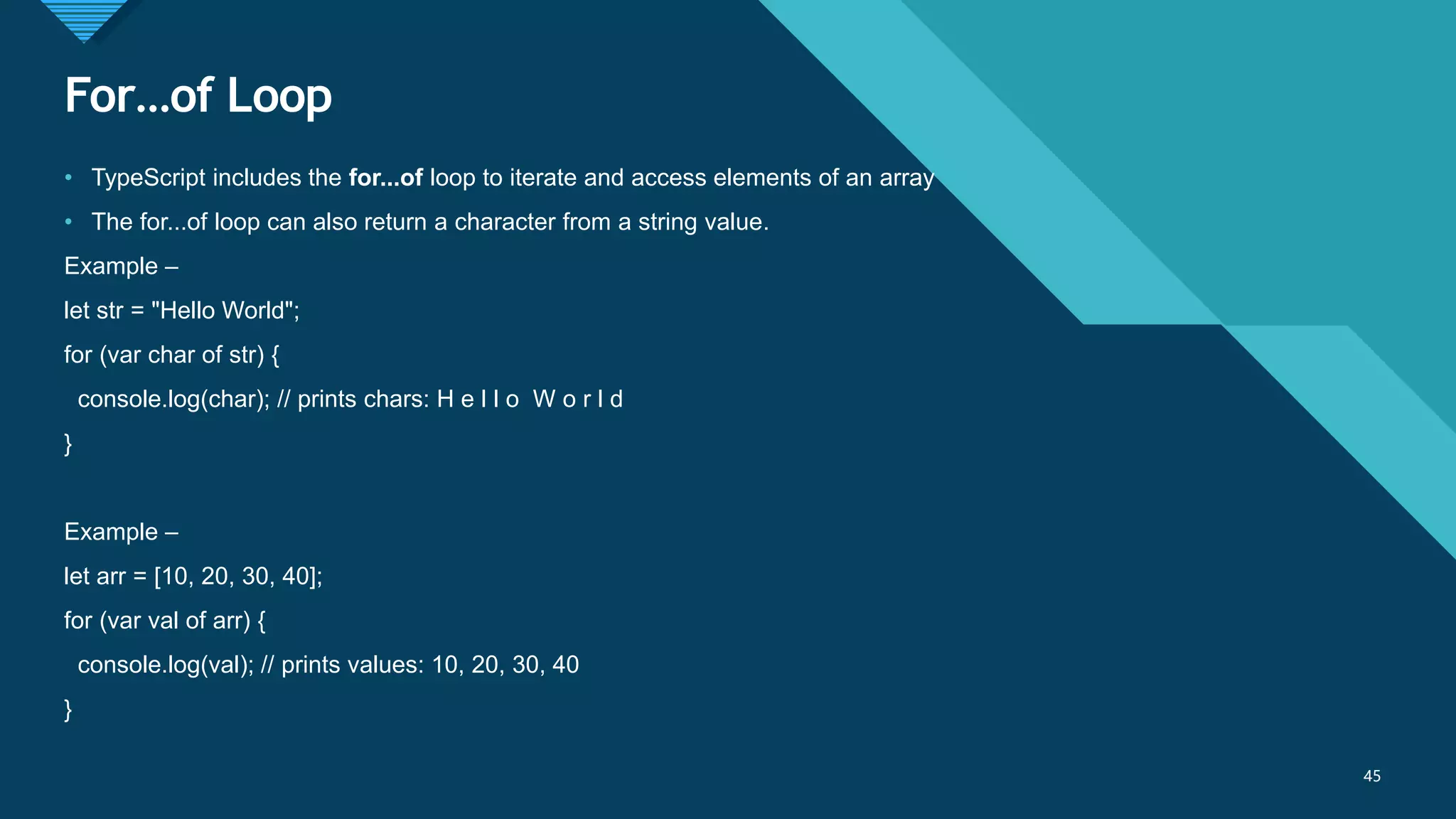 Click to edit Master title style
45
For…of Loop
45
• TypeScript includes the for...of loop to iterate and access elements of an array
• The for...of loop can also return a character from a string value.
Example –
let str = "Hello World";
for (var char of str) {
console.log(char); // prints chars: H e l l o W o r l d
}
Example –
let arr = [10, 20, 30, 40];
for (var val of arr) {
console.log(val); // prints values: 10, 20, 30, 40
}
 