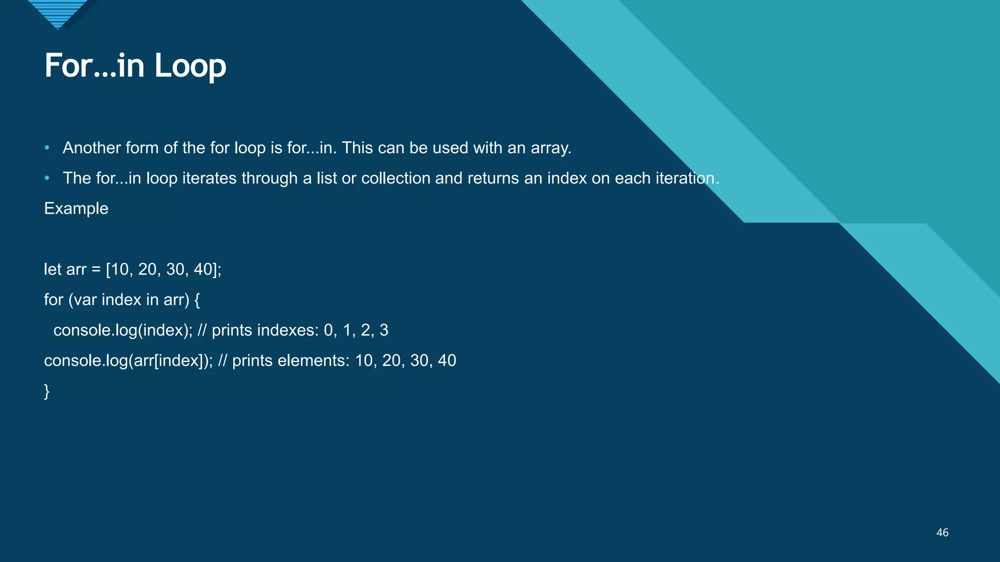 Click to edit Master title style
46
For…in Loop
46
• Another form of the for loop is for...in. This can be used with an array.
• The for...in loop iterates through a list or collection and returns an index on each iteration.
Example
let arr = [10, 20, 30, 40];
for (var index in arr) {
console.log(index); // prints indexes: 0, 1, 2, 3
console.log(arr[index]); // prints elements: 10, 20, 30, 40
}
 