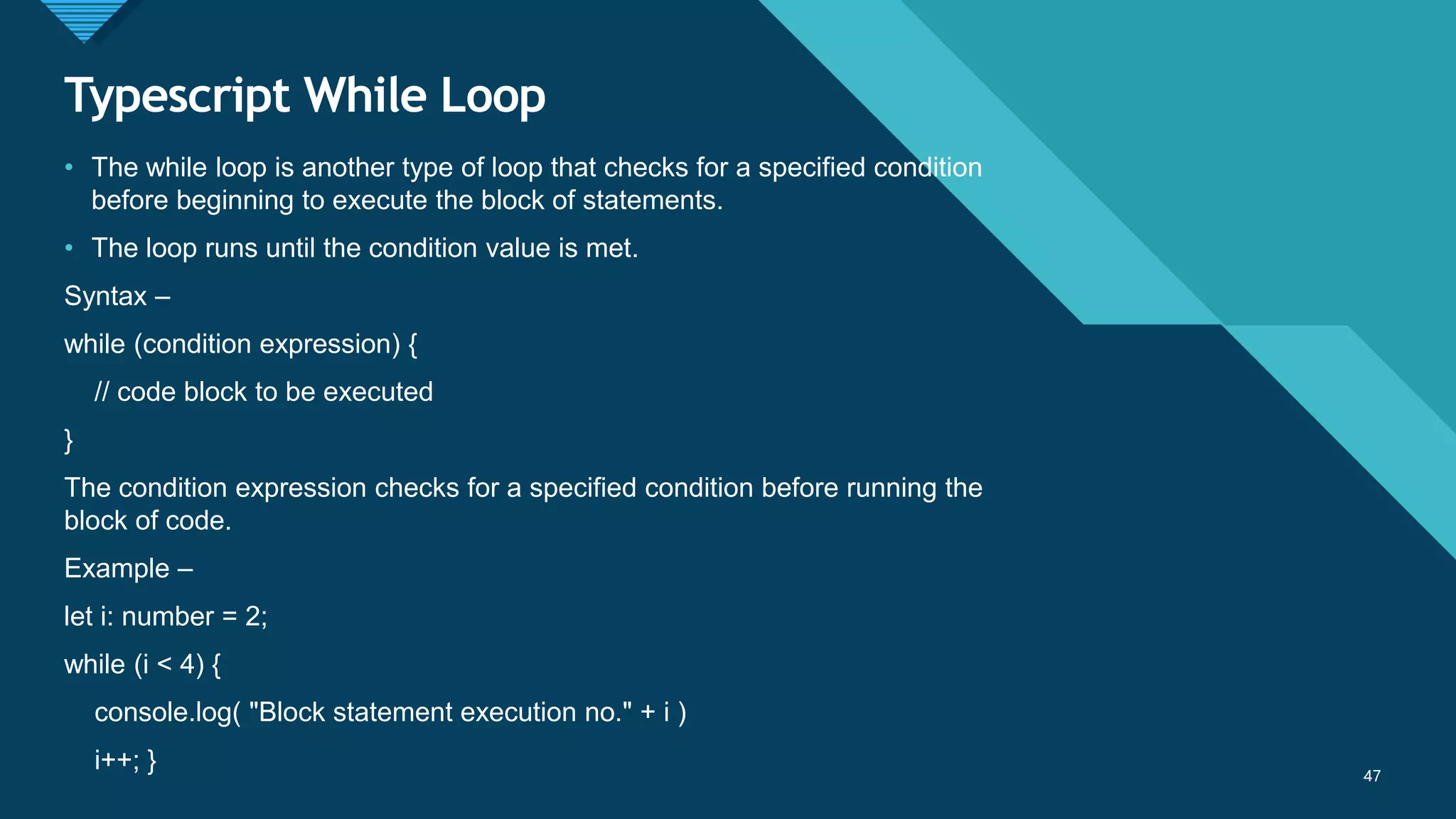 Click to edit Master title style
47
Typescript While Loop
47
• The while loop is another type of loop that checks for a specified condition
before beginning to execute the block of statements.
• The loop runs until the condition value is met.
Syntax –
while (condition expression) {
// code block to be executed
}
The condition expression checks for a specified condition before running the
block of code.
Example –
let i: number = 2;
while (i < 4) {
console.log( "Block statement execution no." + i )
i++; }
 