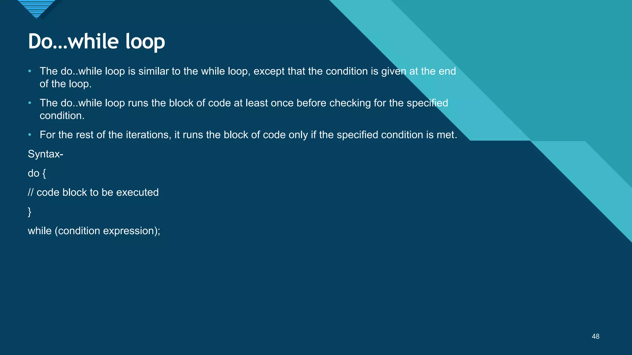 Click to edit Master title style
48
Do…while loop
48
• The do..while loop is similar to the while loop, except that the condition is given at the end
of the loop.
• The do..while loop runs the block of code at least once before checking for the specified
condition.
• For the rest of the iterations, it runs the block of code only if the specified condition is met.
Syntax-
do {
// code block to be executed
}
while (condition expression);
 
