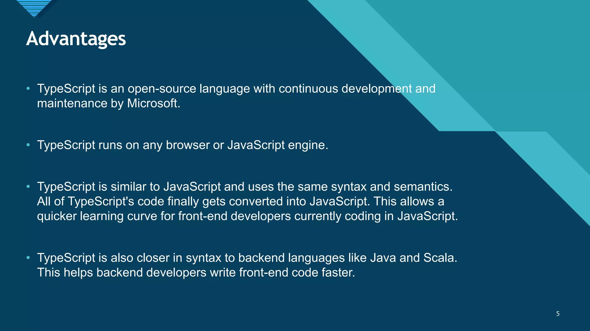 Click to edit Master title style
5
Advantages
5
• TypeScript is an open-source language with continuous development and
maintenance by Microsoft.
• TypeScript runs on any browser or JavaScript engine.
• TypeScript is similar to JavaScript and uses the same syntax and semantics.
All of TypeScript's code finally gets converted into JavaScript. This allows a
quicker learning curve for front-end developers currently coding in JavaScript.
• TypeScript is also closer in syntax to backend languages like Java and Scala.
This helps backend developers write front-end code faster.
 