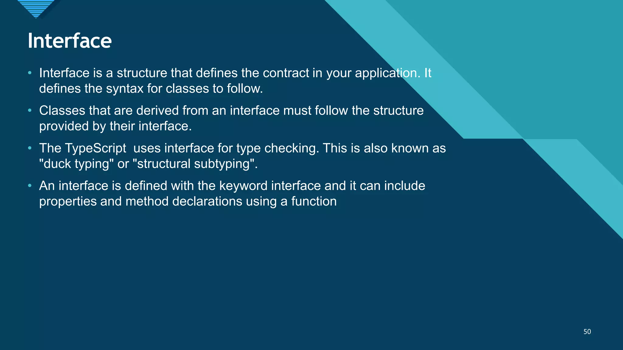 Click to edit Master title style
50
Interface
50
• Interface is a structure that defines the contract in your application. It
defines the syntax for classes to follow.
• Classes that are derived from an interface must follow the structure
provided by their interface.
• The TypeScript uses interface for type checking. This is also known as
"duck typing" or "structural subtyping".
• An interface is defined with the keyword interface and it can include
properties and method declarations using a function
 