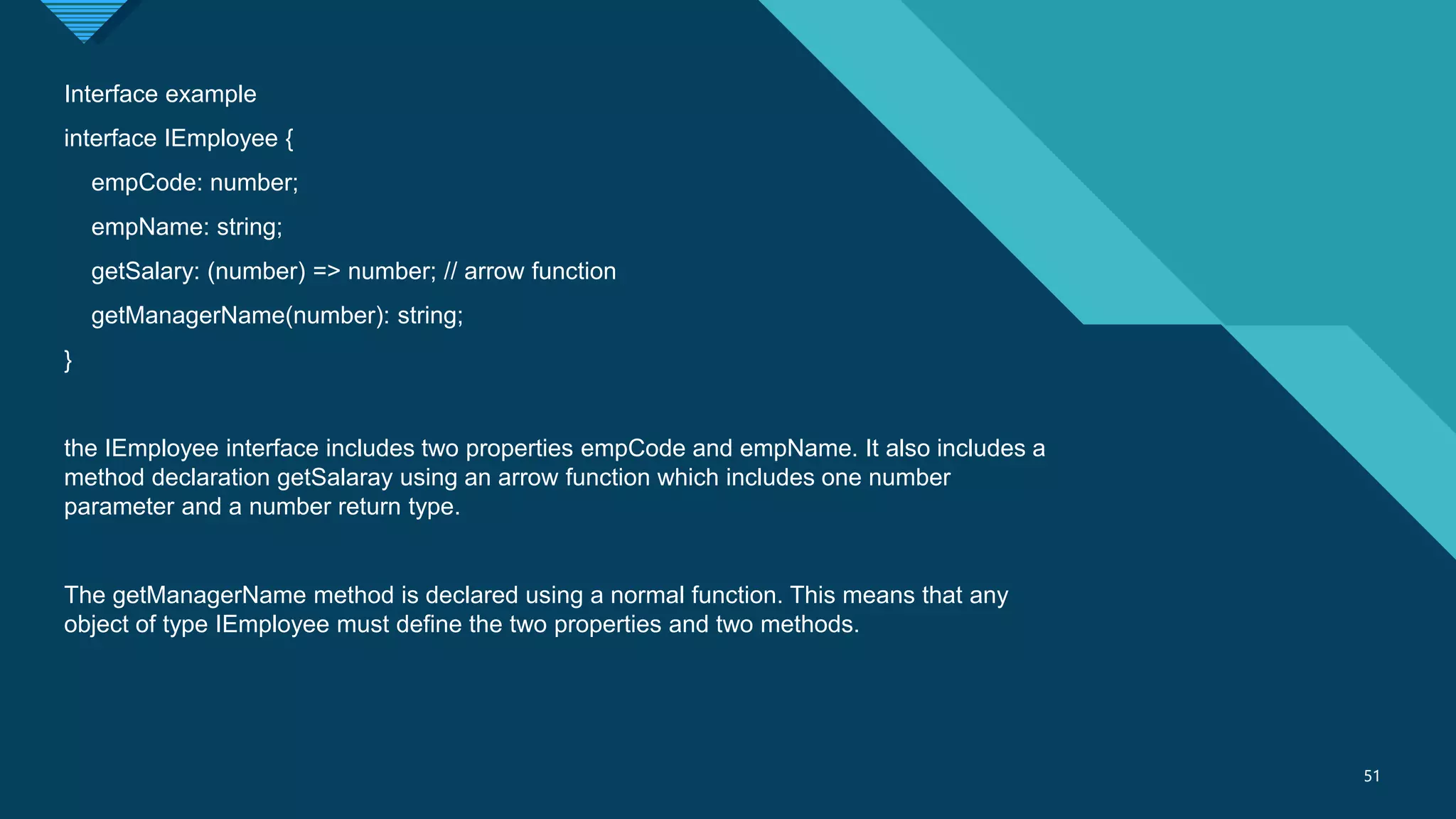 Click to edit Master title style
51
51
Interface example
interface IEmployee {
empCode: number;
empName: string;
getSalary: (number) => number; // arrow function
getManagerName(number): string;
}
the IEmployee interface includes two properties empCode and empName. It also includes a
method declaration getSalaray using an arrow function which includes one number
parameter and a number return type.
The getManagerName method is declared using a normal function. This means that any
object of type IEmployee must define the two properties and two methods.
 