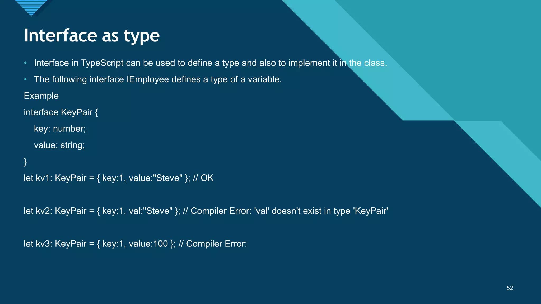 Click to edit Master title style
52
Interface as type
52
• Interface in TypeScript can be used to define a type and also to implement it in the class.
• The following interface IEmployee defines a type of a variable.
Example
interface KeyPair {
key: number;
value: string;
}
let kv1: KeyPair = { key:1, value:"Steve" }; // OK
let kv2: KeyPair = { key:1, val:"Steve" }; // Compiler Error: 'val' doesn't exist in type 'KeyPair'
let kv3: KeyPair = { key:1, value:100 }; // Compiler Error:
 