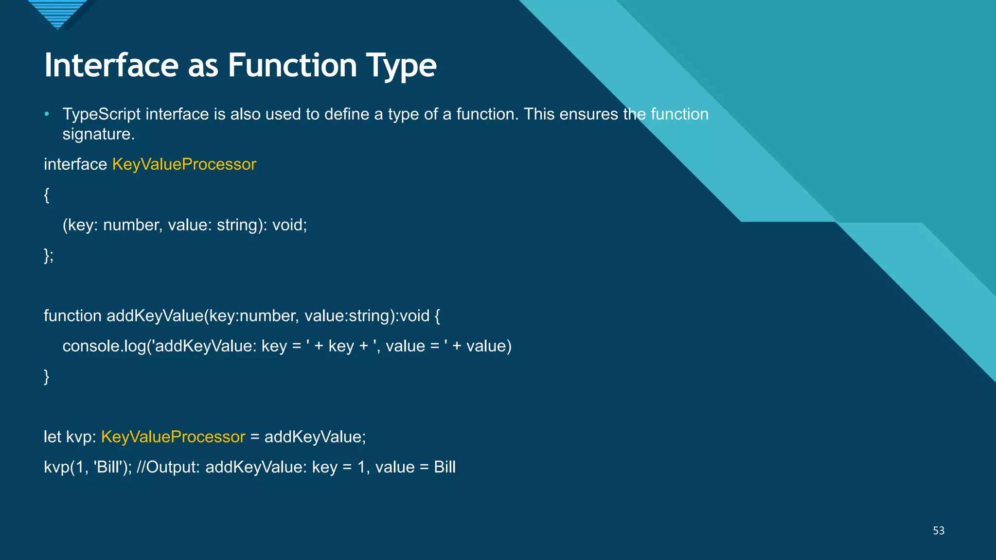 Click to edit Master title style
53
Interface as Function Type
53
• TypeScript interface is also used to define a type of a function. This ensures the function
signature.
interface KeyValueProcessor
{
(key: number, value: string): void;
};
function addKeyValue(key:number, value:string):void {
console.log('addKeyValue: key = ' + key + ', value = ' + value)
}
let kvp: KeyValueProcessor = addKeyValue;
kvp(1, 'Bill'); //Output: addKeyValue: key = 1, value = Bill
 