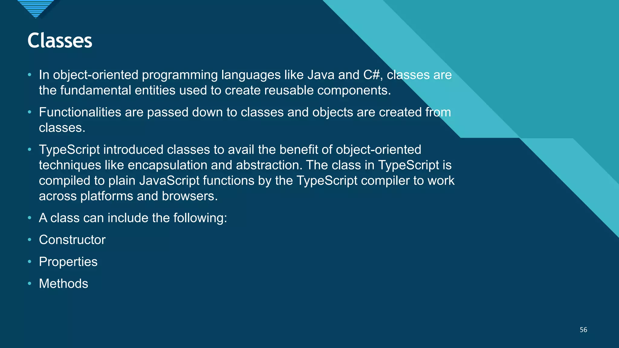 Click to edit Master title style
56
Classes
56
• In object-oriented programming languages like Java and C#, classes are
the fundamental entities used to create reusable components.
• Functionalities are passed down to classes and objects are created from
classes.
• TypeScript introduced classes to avail the benefit of object-oriented
techniques like encapsulation and abstraction. The class in TypeScript is
compiled to plain JavaScript functions by the TypeScript compiler to work
across platforms and browsers.
• A class can include the following:
• Constructor
• Properties
• Methods
 