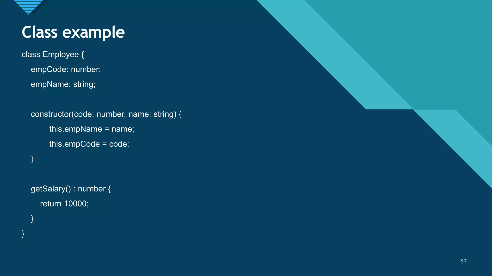 Click to edit Master title style
57
Class example
57
class Employee {
empCode: number;
empName: string;
constructor(code: number, name: string) {
this.empName = name;
this.empCode = code;
}
getSalary() : number {
return 10000;
}
}
 