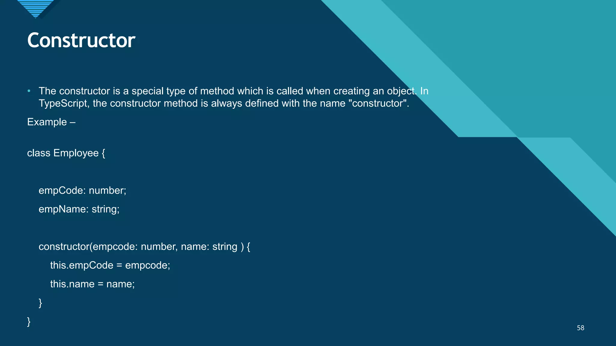 Click to edit Master title style
58
Constructor
58
• The constructor is a special type of method which is called when creating an object. In
TypeScript, the constructor method is always defined with the name "constructor".
Example –
class Employee {
empCode: number;
empName: string;
constructor(empcode: number, name: string ) {
this.empCode = empcode;
this.name = name;
}
}
 