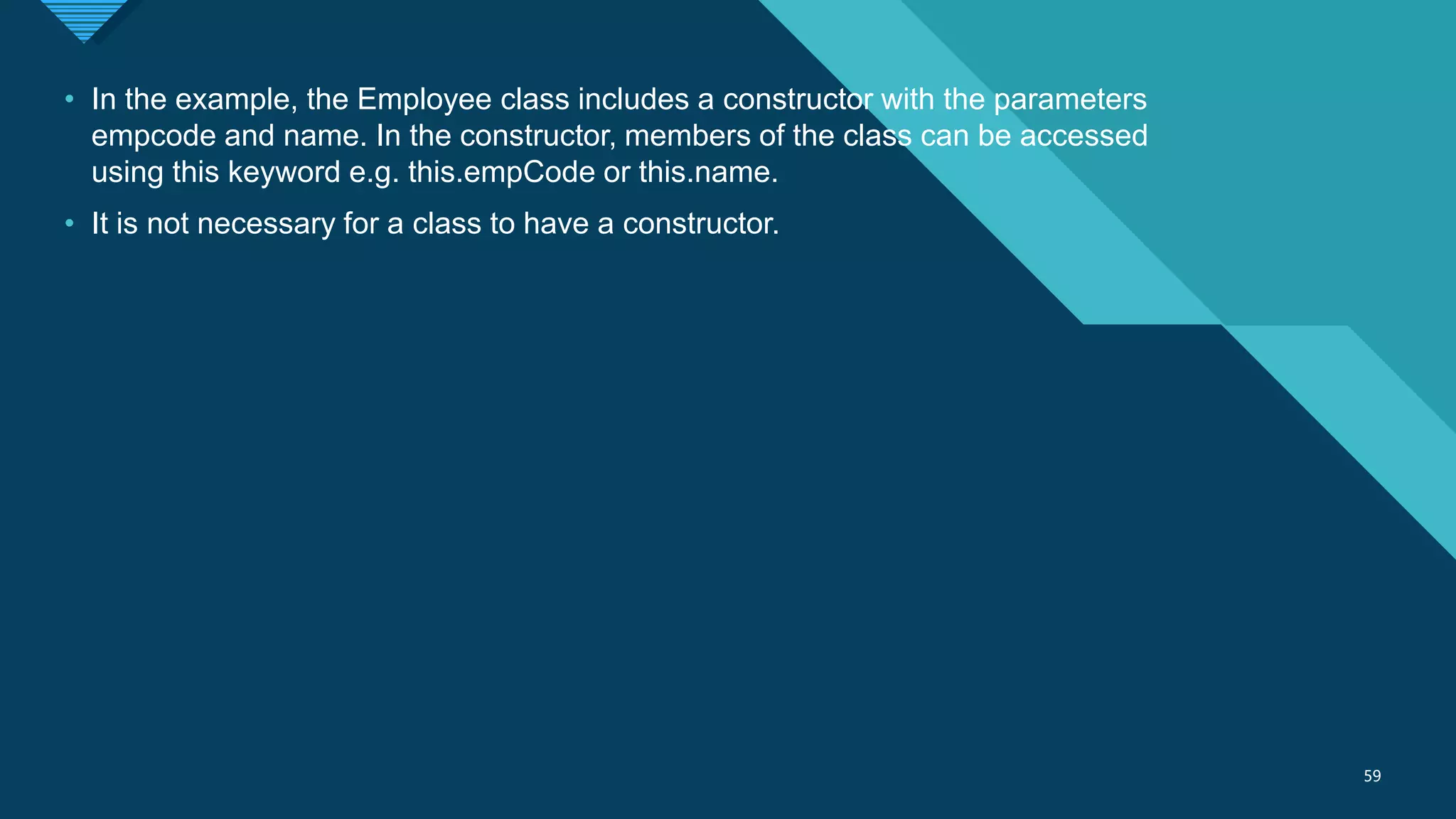 Click to edit Master title style
59
59
• In the example, the Employee class includes a constructor with the parameters
empcode and name. In the constructor, members of the class can be accessed
using this keyword e.g. this.empCode or this.name.
• It is not necessary for a class to have a constructor.
 