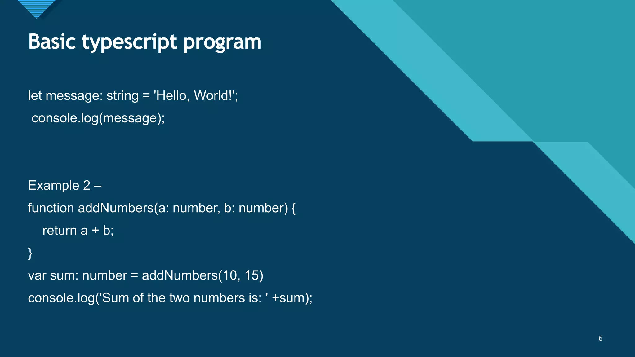 Click to edit Master title style
6
Basic typescript program
6
let message: string = 'Hello, World!';
console.log(message);
Example 2 –
function addNumbers(a: number, b: number) {
return a + b;
}
var sum: number = addNumbers(10, 15)
console.log('Sum of the two numbers is: ' +sum);
 
