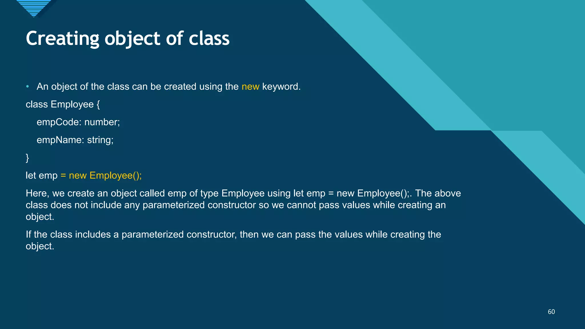 Click to edit Master title style
60
Creating object of class
60
• An object of the class can be created using the new keyword.
class Employee {
empCode: number;
empName: string;
}
let emp = new Employee();
Here, we create an object called emp of type Employee using let emp = new Employee();. The above
class does not include any parameterized constructor so we cannot pass values while creating an
object.
If the class includes a parameterized constructor, then we can pass the values while creating the
object.
 