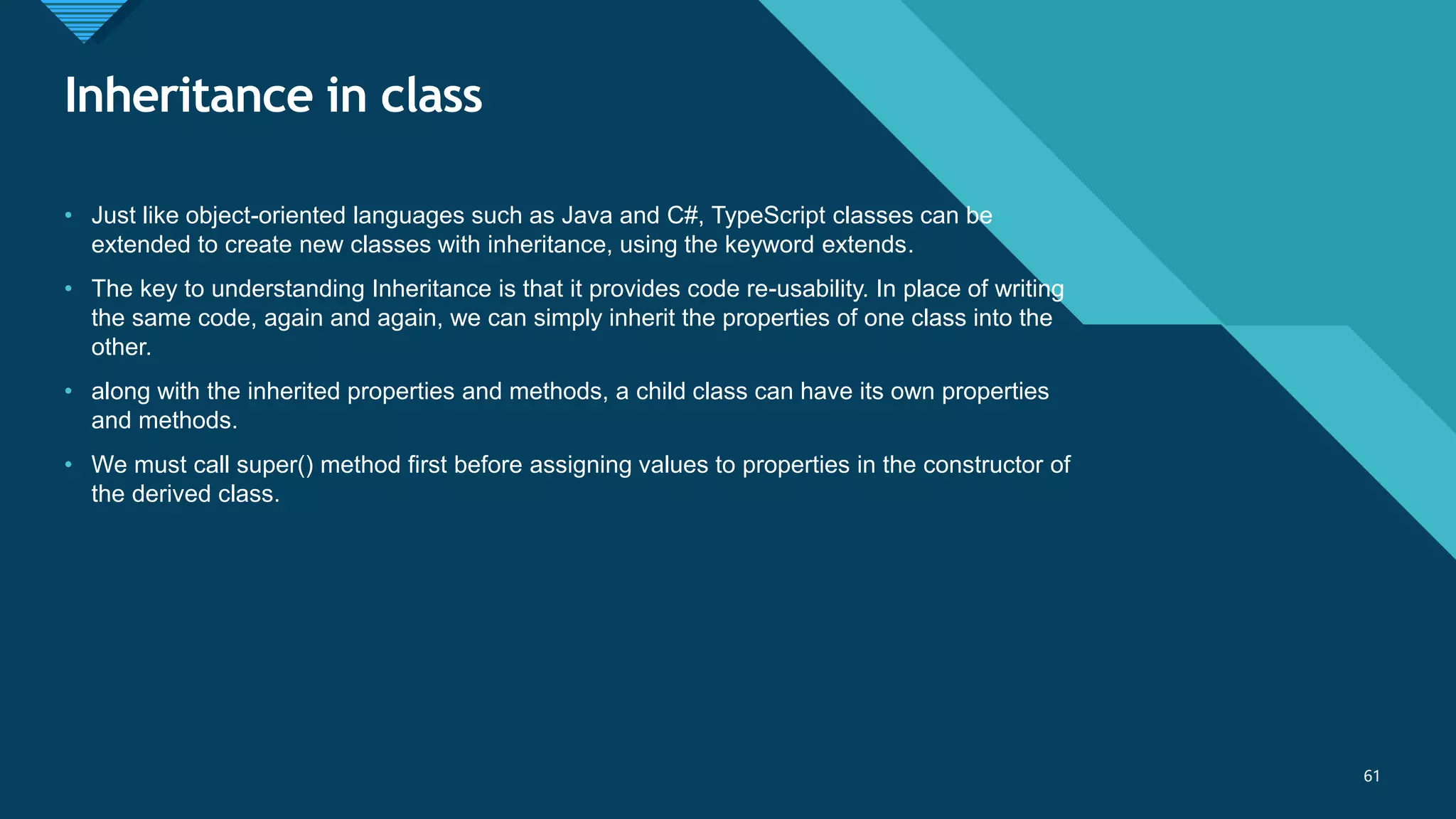 Click to edit Master title style
61
Inheritance in class
61
• Just like object-oriented languages such as Java and C#, TypeScript classes can be
extended to create new classes with inheritance, using the keyword extends.
• The key to understanding Inheritance is that it provides code re-usability. In place of writing
the same code, again and again, we can simply inherit the properties of one class into the
other.
• along with the inherited properties and methods, a child class can have its own properties
and methods.
• We must call super() method first before assigning values to properties in the constructor of
the derived class.
 