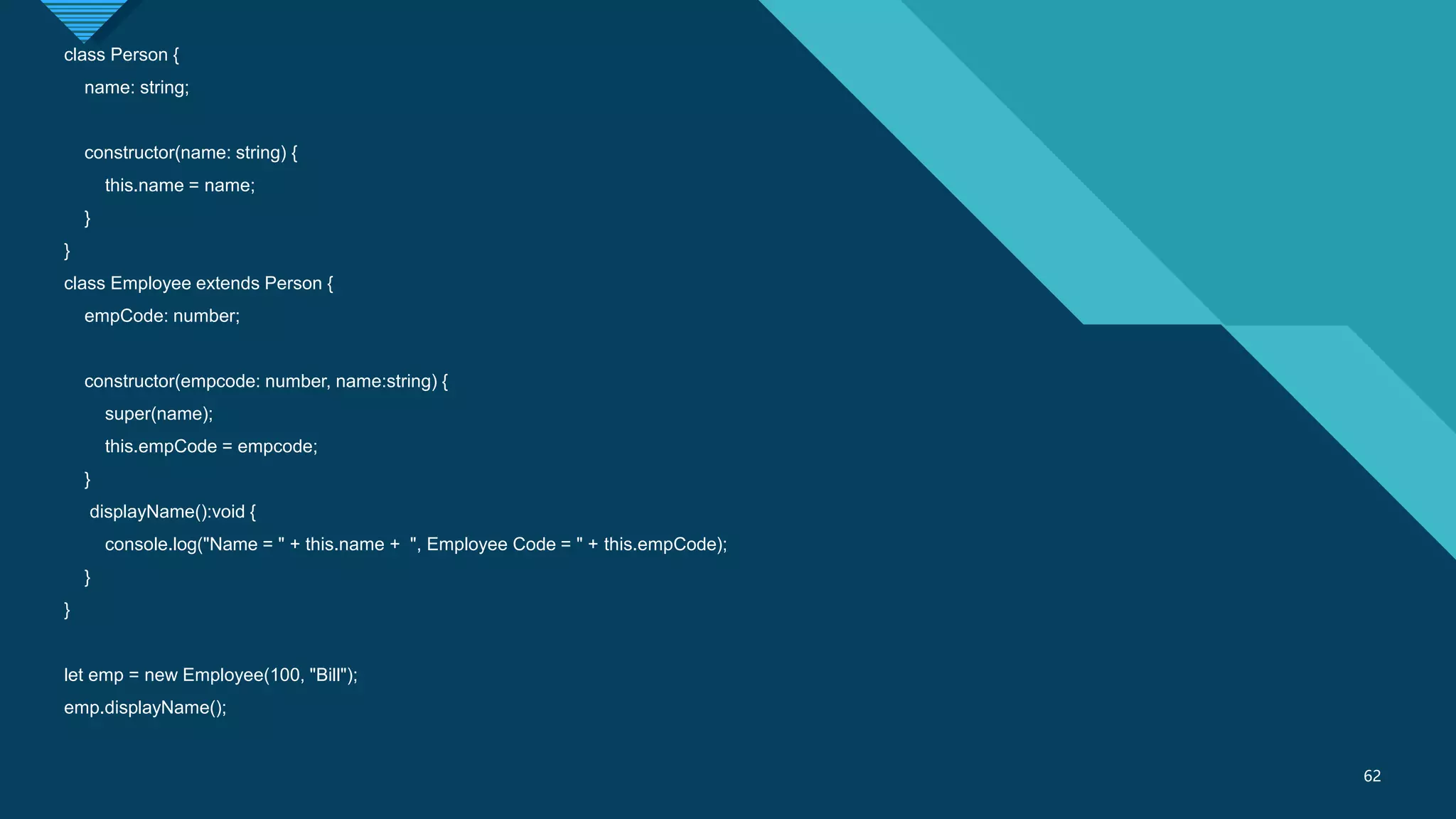 Click to edit Master title style
62
62
class Person {
name: string;
constructor(name: string) {
this.name = name;
}
}
class Employee extends Person {
empCode: number;
constructor(empcode: number, name:string) {
super(name);
this.empCode = empcode;
}
displayName():void {
console.log("Name = " + this.name + ", Employee Code = " + this.empCode);
}
}
let emp = new Employee(100, "Bill");
emp.displayName();
 