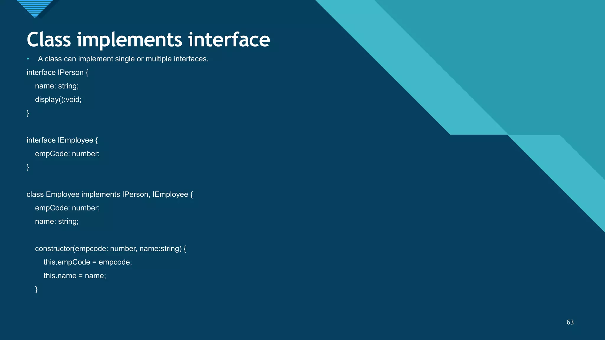 Click to edit Master title style
63
Class implements interface
63
• A class can implement single or multiple interfaces.
interface IPerson {
name: string;
display():void;
}
interface IEmployee {
empCode: number;
}
class Employee implements IPerson, IEmployee {
empCode: number;
name: string;
constructor(empcode: number, name:string) {
this.empCode = empcode;
this.name = name;
}
 