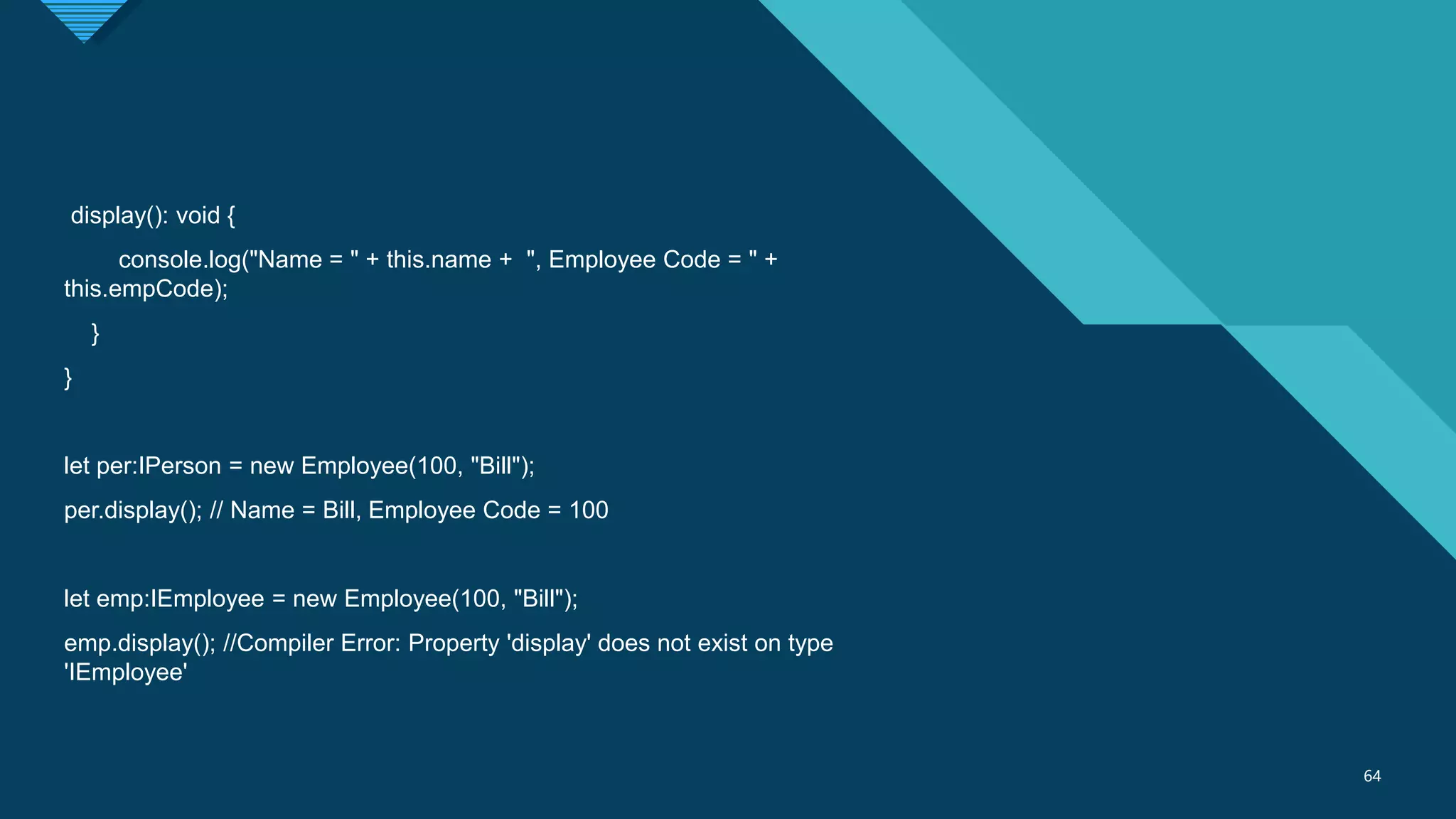 Click to edit Master title style
64
64
display(): void {
console.log("Name = " + this.name + ", Employee Code = " +
this.empCode);
}
}
let per:IPerson = new Employee(100, "Bill");
per.display(); // Name = Bill, Employee Code = 100
let emp:IEmployee = new Employee(100, "Bill");
emp.display(); //Compiler Error: Property 'display' does not exist on type
'IEmployee'
 