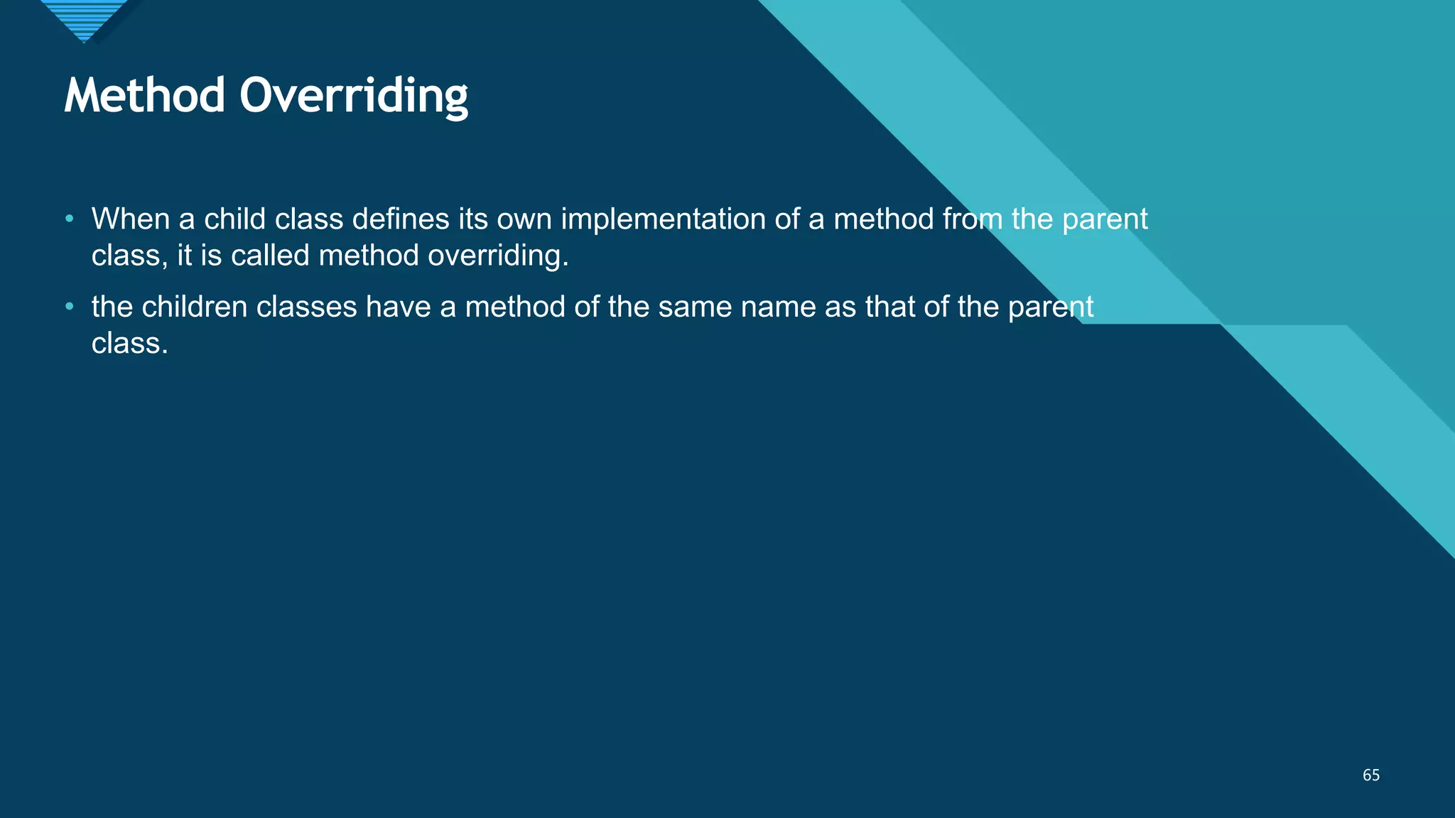 Click to edit Master title style
65
Method Overriding
65
• When a child class defines its own implementation of a method from the parent
class, it is called method overriding.
• the children classes have a method of the same name as that of the parent
class.
 