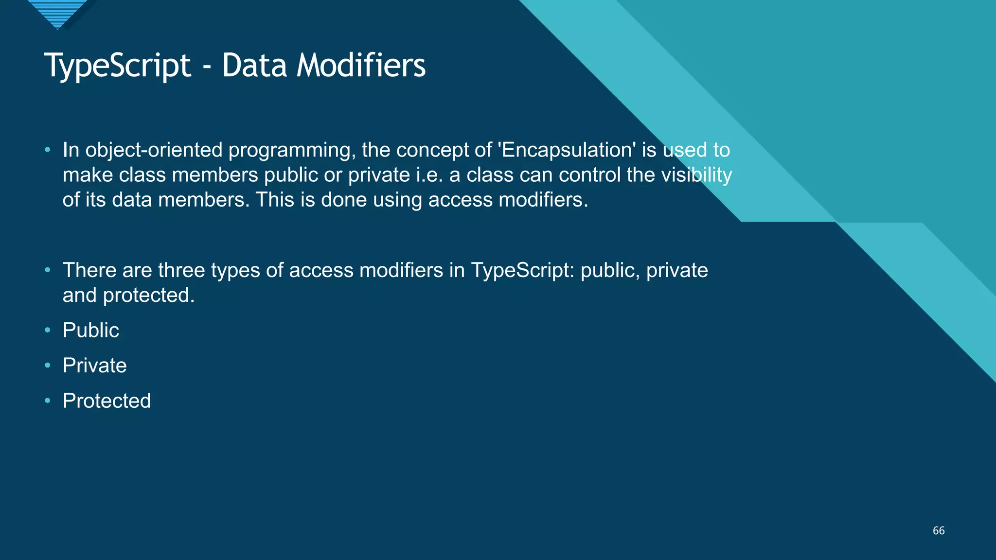Click to edit Master title style
66
TypeScript - Data Modifiers
66
• In object-oriented programming, the concept of 'Encapsulation' is used to
make class members public or private i.e. a class can control the visibility
of its data members. This is done using access modifiers.
• There are three types of access modifiers in TypeScript: public, private
and protected.
• Public
• Private
• Protected
 