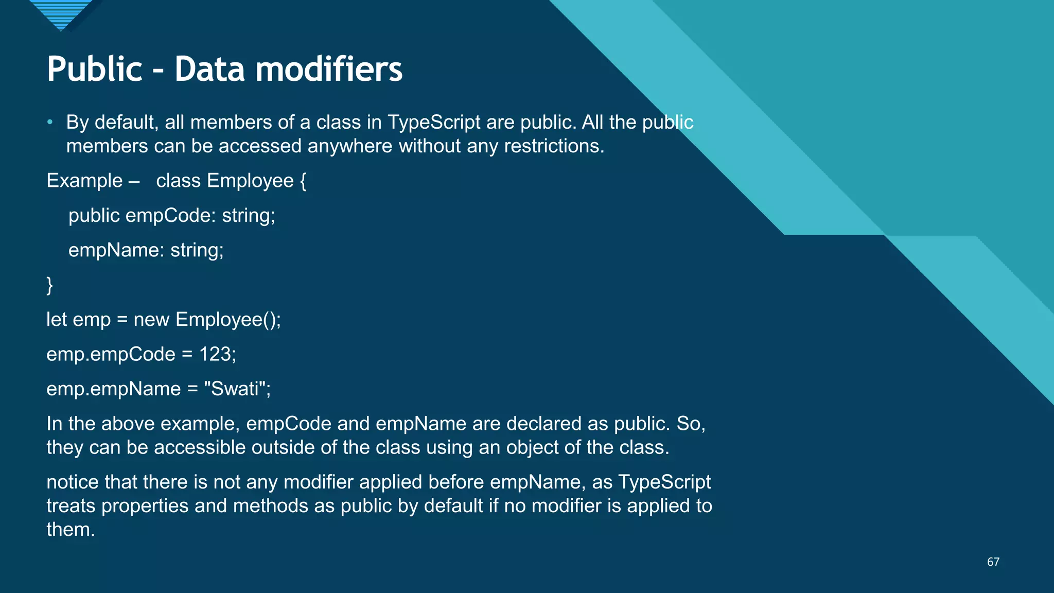 Click to edit Master title style
67
Public – Data modifiers
67
• By default, all members of a class in TypeScript are public. All the public
members can be accessed anywhere without any restrictions.
Example – class Employee {
public empCode: string;
empName: string;
}
let emp = new Employee();
emp.empCode = 123;
emp.empName = "Swati";
In the above example, empCode and empName are declared as public. So,
they can be accessible outside of the class using an object of the class.
notice that there is not any modifier applied before empName, as TypeScript
treats properties and methods as public by default if no modifier is applied to
them.
 
