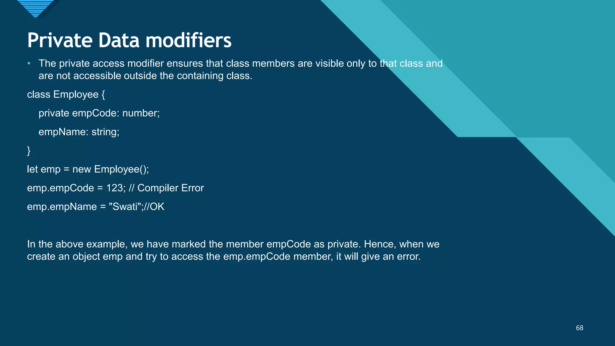 Click to edit Master title style
68
Private Data modifiers
68
• The private access modifier ensures that class members are visible only to that class and
are not accessible outside the containing class.
class Employee {
private empCode: number;
empName: string;
}
let emp = new Employee();
emp.empCode = 123; // Compiler Error
emp.empName = "Swati";//OK
In the above example, we have marked the member empCode as private. Hence, when we
create an object emp and try to access the emp.empCode member, it will give an error.
 