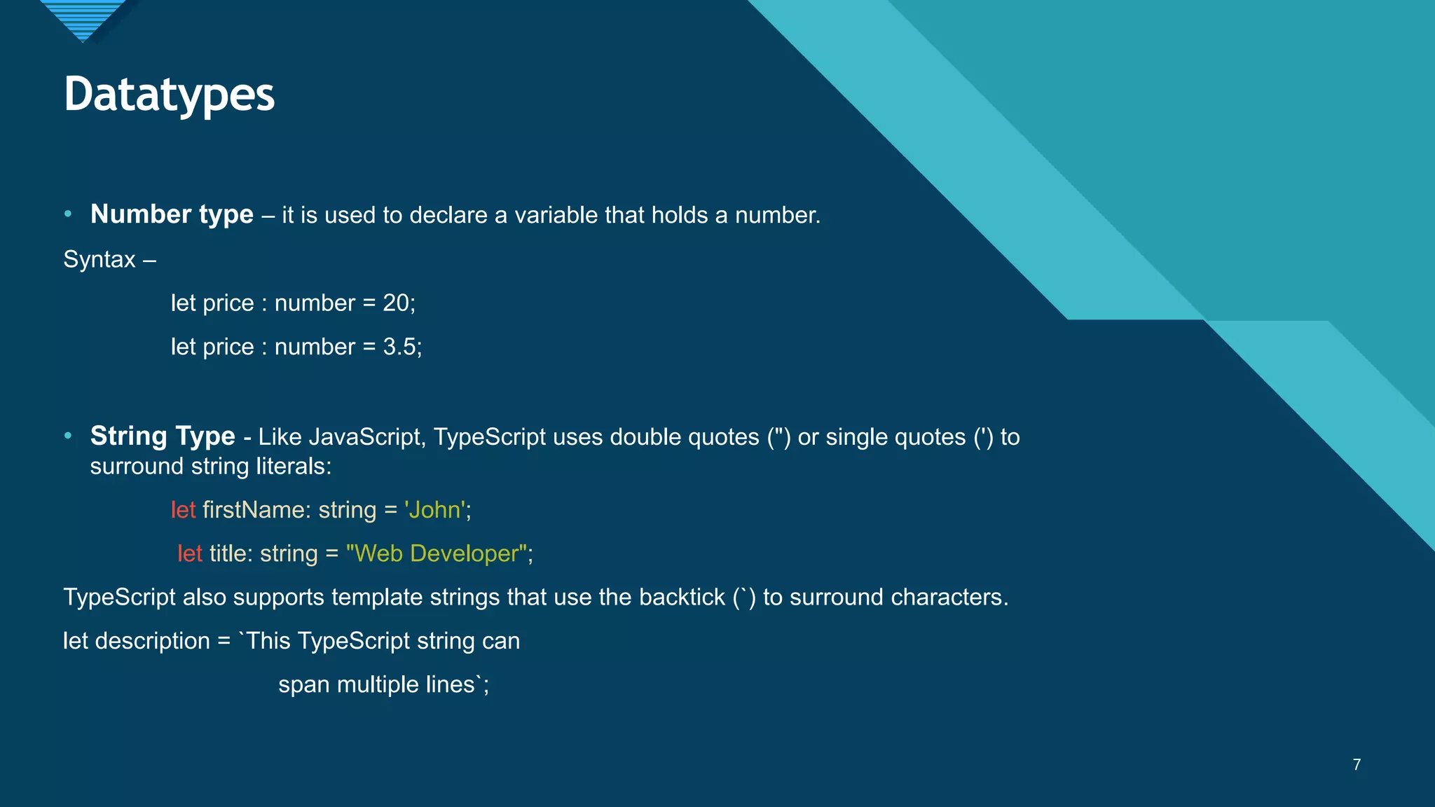 Click to edit Master title style
7
Datatypes
7
• Number type – it is used to declare a variable that holds a number.
Syntax –
let price : number = 20;
let price : number = 3.5;
• String Type - Like JavaScript, TypeScript uses double quotes (") or single quotes (') to
surround string literals:
let firstName: string = 'John';
let title: string = "Web Developer";
TypeScript also supports template strings that use the backtick (`) to surround characters.
let description = `This TypeScript string can
span multiple lines`;
 
