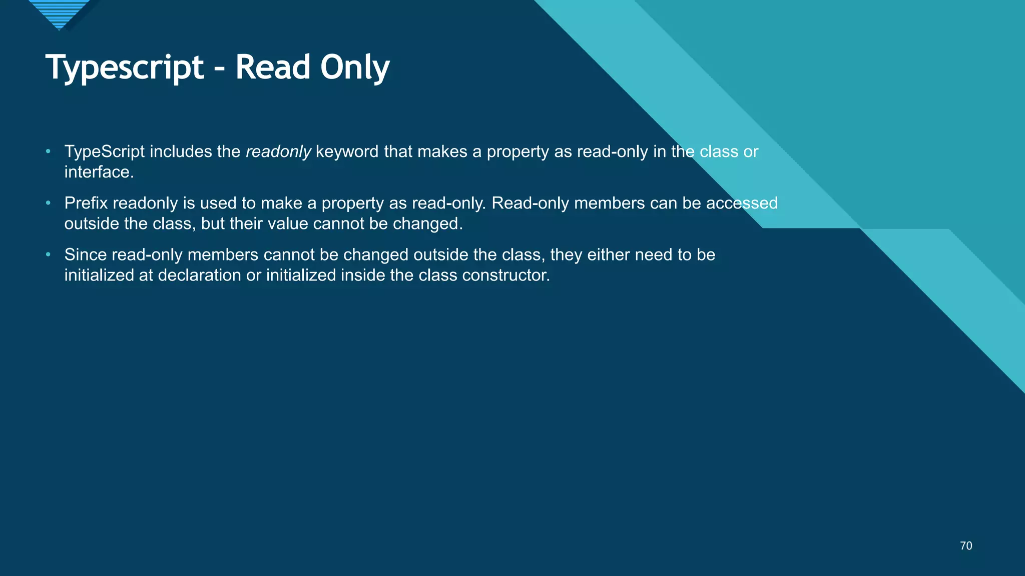 Click to edit Master title style
70
Typescript – Read Only
70
• TypeScript includes the readonly keyword that makes a property as read-only in the class or
interface.
• Prefix readonly is used to make a property as read-only. Read-only members can be accessed
outside the class, but their value cannot be changed.
• Since read-only members cannot be changed outside the class, they either need to be
initialized at declaration or initialized inside the class constructor.
 