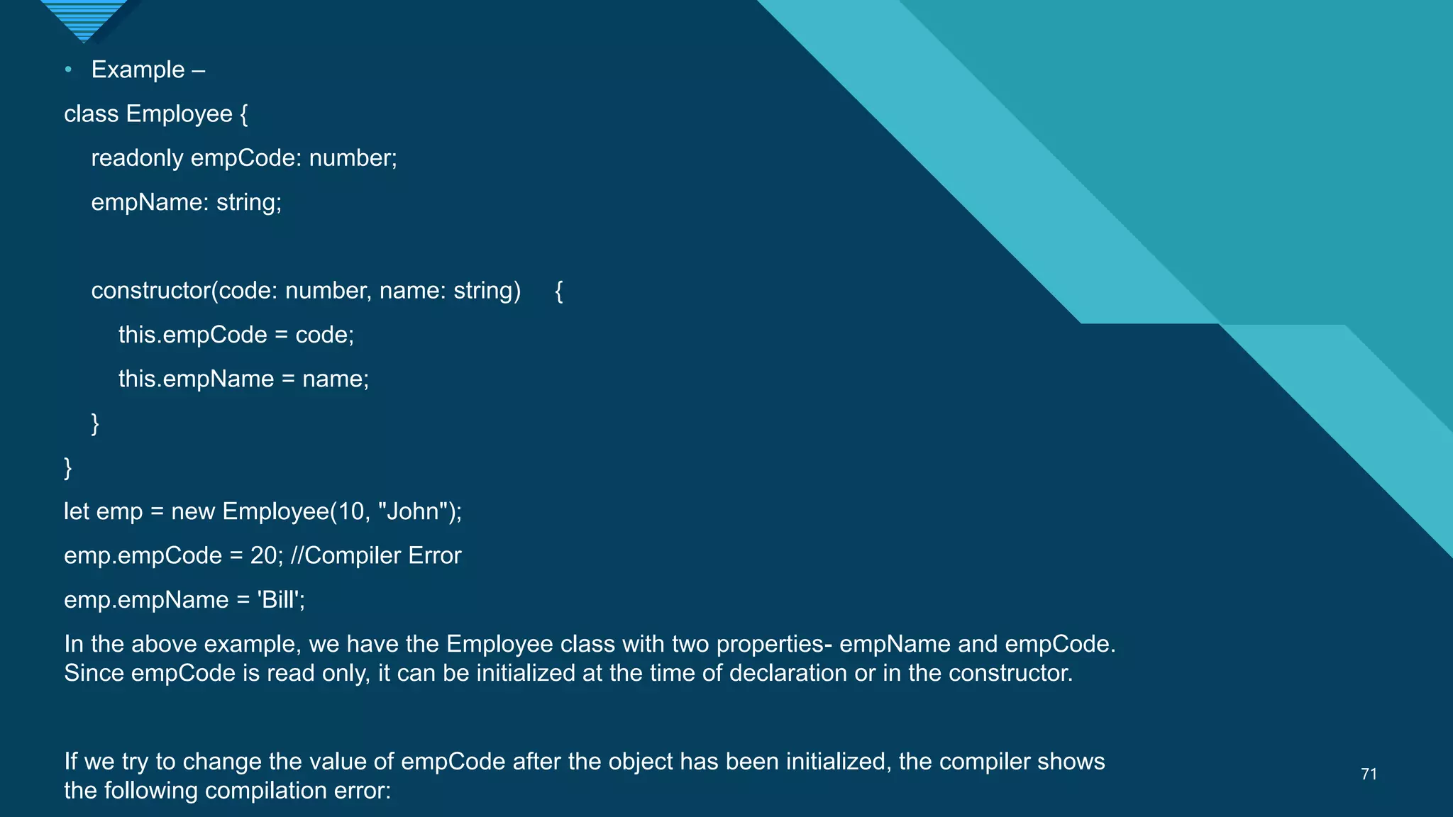 Click to edit Master title style
71
71
• Example –
class Employee {
readonly empCode: number;
empName: string;
constructor(code: number, name: string) {
this.empCode = code;
this.empName = name;
}
}
let emp = new Employee(10, "John");
emp.empCode = 20; //Compiler Error
emp.empName = 'Bill';
In the above example, we have the Employee class with two properties- empName and empCode.
Since empCode is read only, it can be initialized at the time of declaration or in the constructor.
If we try to change the value of empCode after the object has been initialized, the compiler shows
the following compilation error:
 