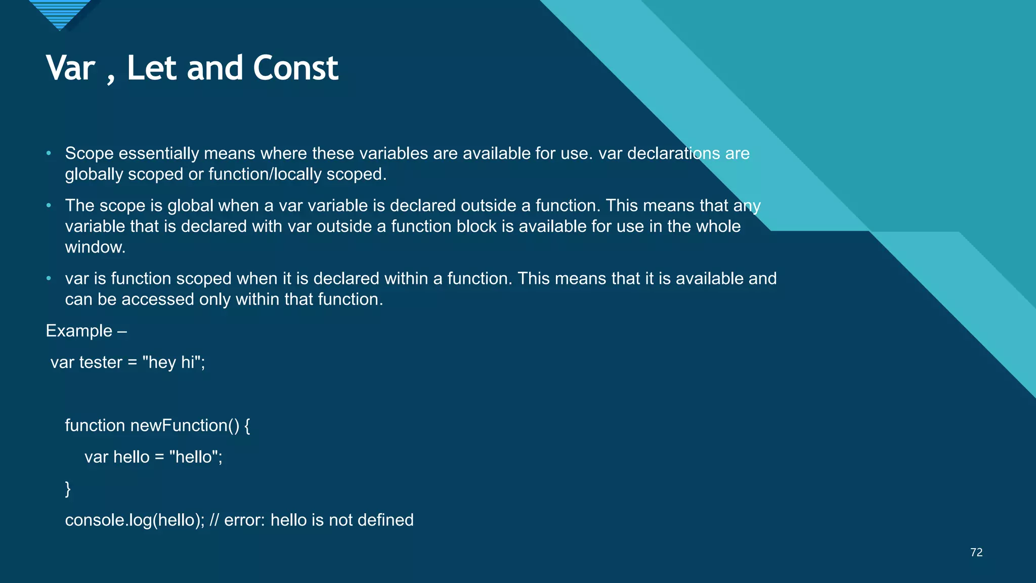 Click to edit Master title style
72
Var , Let and Const
72
• Scope essentially means where these variables are available for use. var declarations are
globally scoped or function/locally scoped.
• The scope is global when a var variable is declared outside a function. This means that any
variable that is declared with var outside a function block is available for use in the whole
window.
• var is function scoped when it is declared within a function. This means that it is available and
can be accessed only within that function.
Example –
var tester = "hey hi";
function newFunction() {
var hello = "hello";
}
console.log(hello); // error: hello is not defined
 
