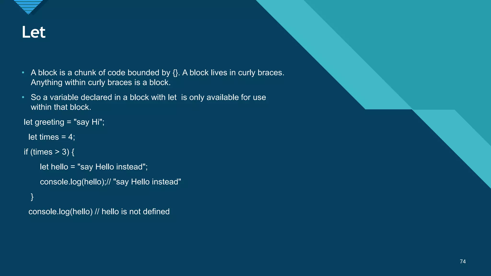 Click to edit Master title style
74
Let
74
• A block is a chunk of code bounded by {}. A block lives in curly braces.
Anything within curly braces is a block.
• So a variable declared in a block with let is only available for use
within that block.
let greeting = "say Hi";
let times = 4;
if (times > 3) {
let hello = "say Hello instead";
console.log(hello);// "say Hello instead"
}
console.log(hello) // hello is not defined
 
