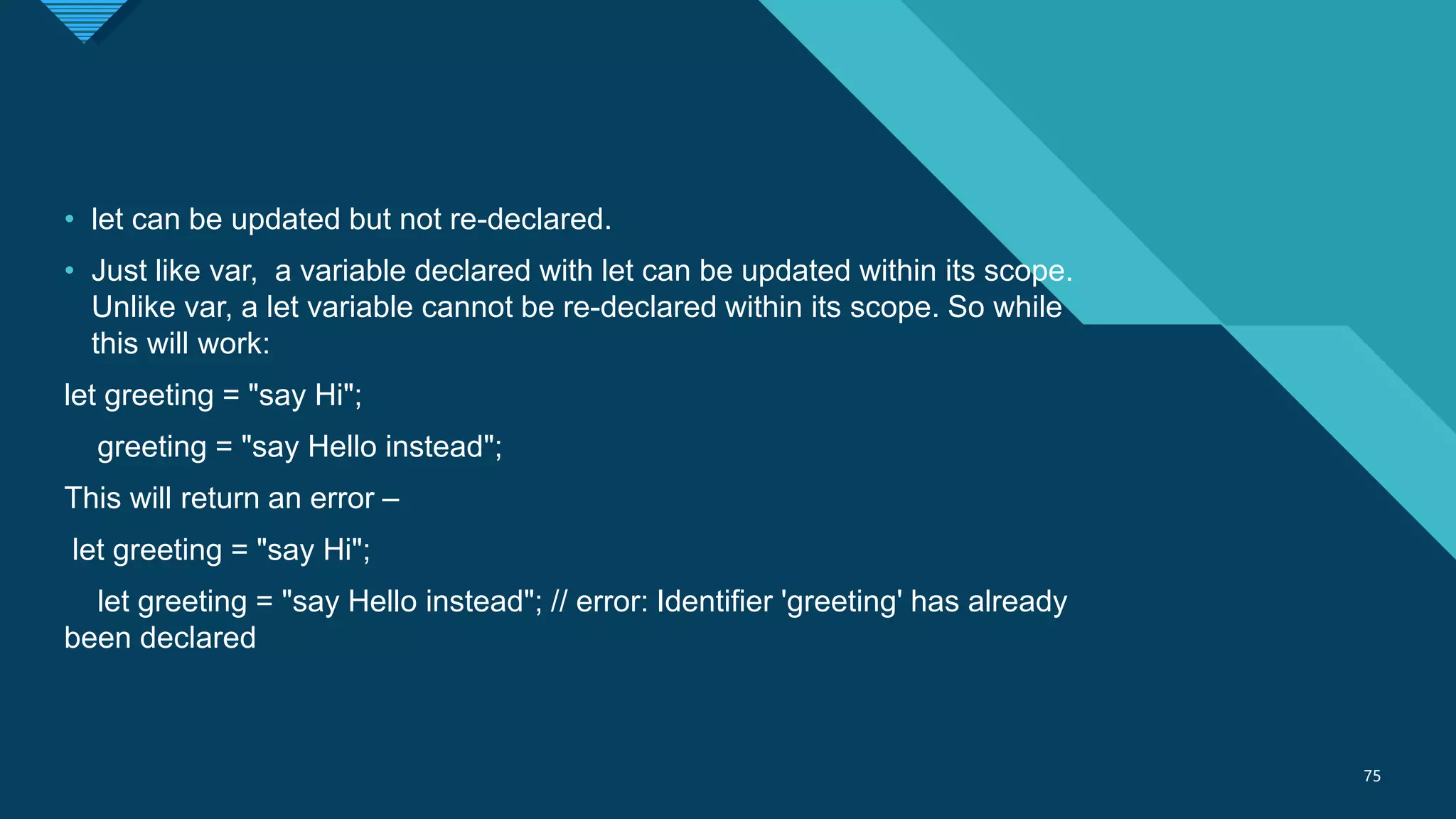 Click to edit Master title style
75
75
• let can be updated but not re-declared.
• Just like var, a variable declared with let can be updated within its scope.
Unlike var, a let variable cannot be re-declared within its scope. So while
this will work:
let greeting = "say Hi";
greeting = "say Hello instead";
This will return an error –
let greeting = "say Hi";
let greeting = "say Hello instead"; // error: Identifier 'greeting' has already
been declared
 