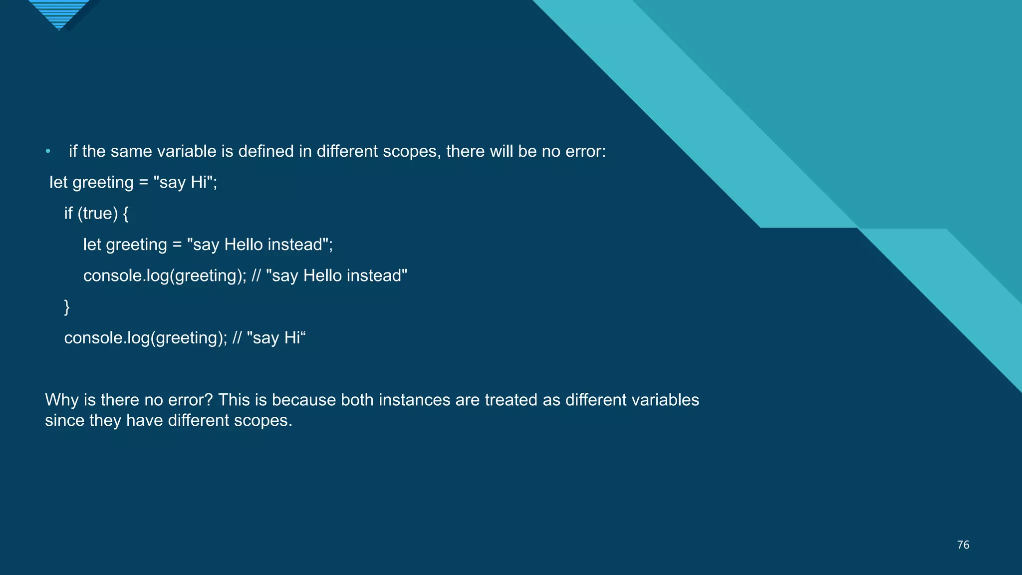 Click to edit Master title style
76
76
• if the same variable is defined in different scopes, there will be no error:
let greeting = "say Hi";
if (true) {
let greeting = "say Hello instead";
console.log(greeting); // "say Hello instead"
}
console.log(greeting); // "say Hi“
Why is there no error? This is because both instances are treated as different variables
since they have different scopes.
 