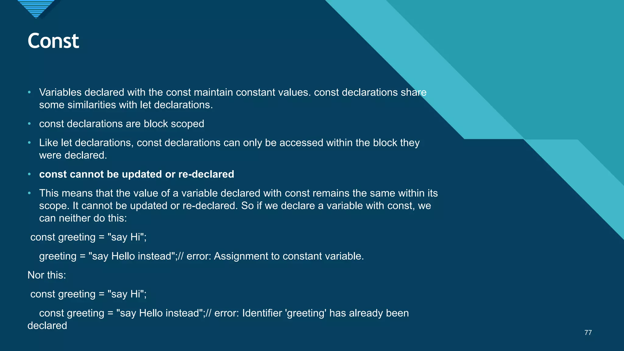 Click to edit Master title style
77
Const
77
• Variables declared with the const maintain constant values. const declarations share
some similarities with let declarations.
• const declarations are block scoped
• Like let declarations, const declarations can only be accessed within the block they
were declared.
• const cannot be updated or re-declared
• This means that the value of a variable declared with const remains the same within its
scope. It cannot be updated or re-declared. So if we declare a variable with const, we
can neither do this:
const greeting = "say Hi";
greeting = "say Hello instead";// error: Assignment to constant variable.
Nor this:
const greeting = "say Hi";
const greeting = "say Hello instead";// error: Identifier 'greeting' has already been
declared
 