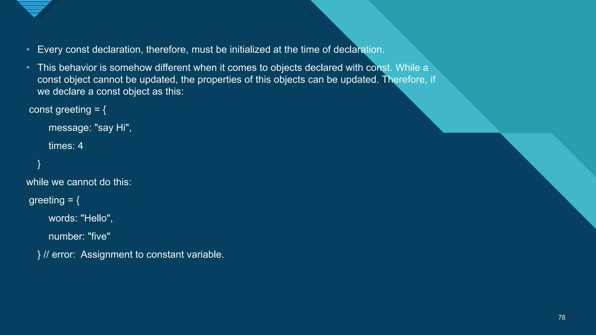 Click to edit Master title style
78
78
• Every const declaration, therefore, must be initialized at the time of declaration.
• This behavior is somehow different when it comes to objects declared with const. While a
const object cannot be updated, the properties of this objects can be updated. Therefore, if
we declare a const object as this:
const greeting = {
message: "say Hi",
times: 4
}
while we cannot do this:
greeting = {
words: "Hello",
number: "five"
} // error: Assignment to constant variable.
 
