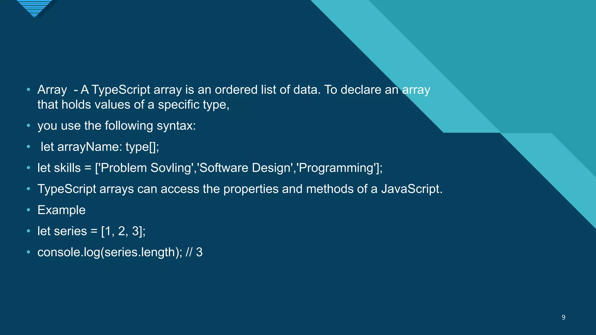 Click to edit Master title style
9 9
• Array - A TypeScript array is an ordered list of data. To declare an array
that holds values of a specific type,
• you use the following syntax:
• let arrayName: type[];
• let skills = ['Problem Sovling','Software Design','Programming'];
• TypeScript arrays can access the properties and methods of a JavaScript.
• Example
• let series = [1, 2, 3];
• console.log(series.length); // 3
 