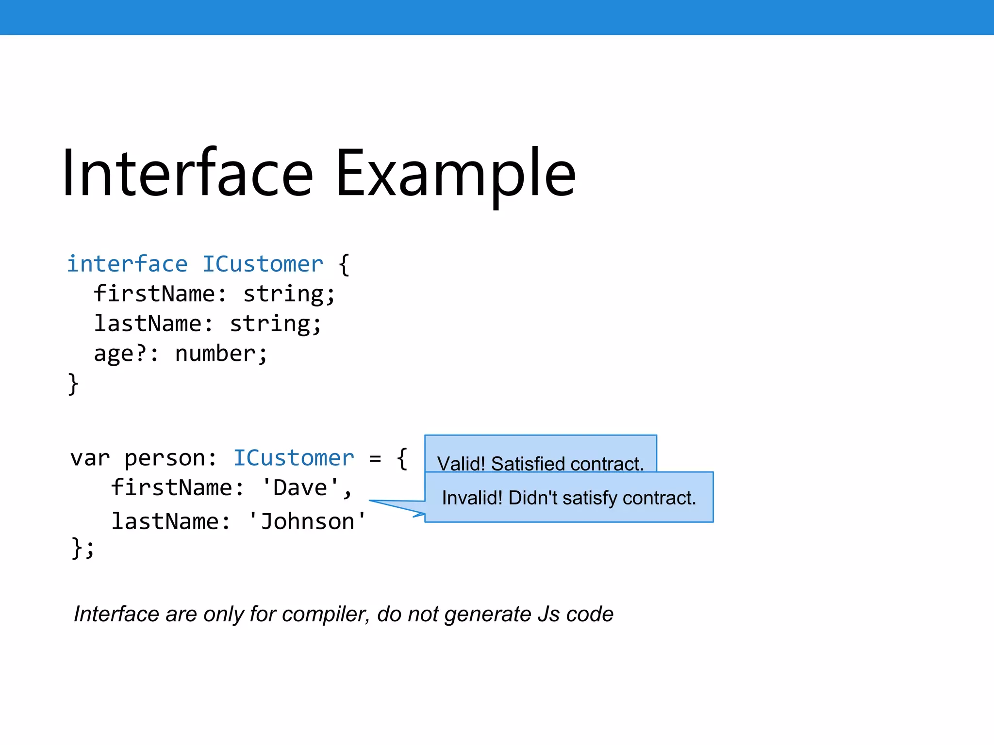 Interface Example
var person: ICustomer = {
firstName: 'Dave',
};
interface ICustomer {
firstName: string;
lastName: string;
age?: number;
}
lastName: 'Johnson'
Valid! Satisfied contract.
Invalid! Didn't satisfy contract.
Interface are only for compiler, do not generate Js code
 