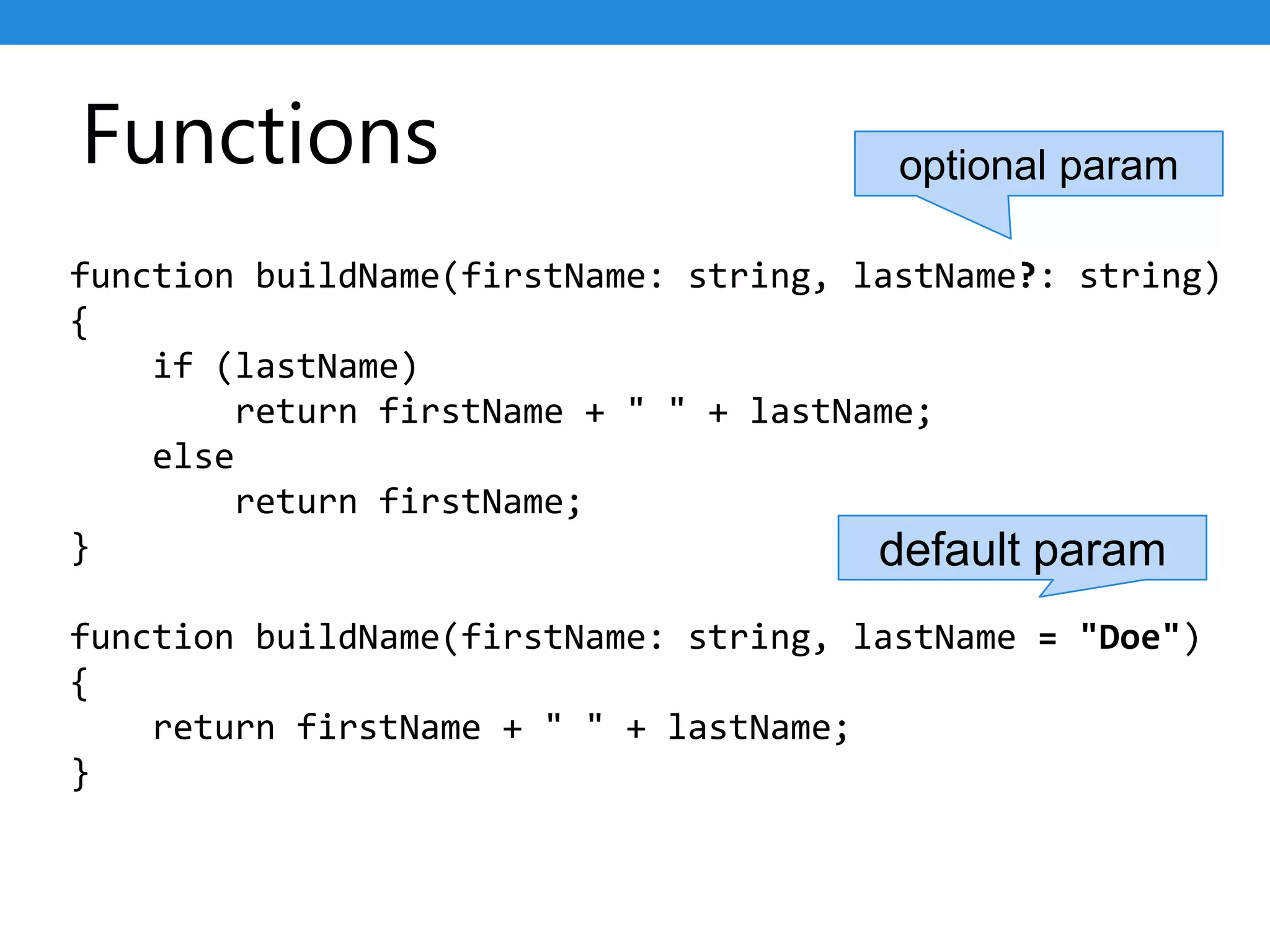 Functions
function buildName(firstName: string, lastName?: string)
{
if (lastName)
return firstName + " " + lastName;
else
return firstName;
}
function buildName(firstName: string, lastName = "Doe")
{
return firstName + " " + lastName;
}
optional param
default param
 