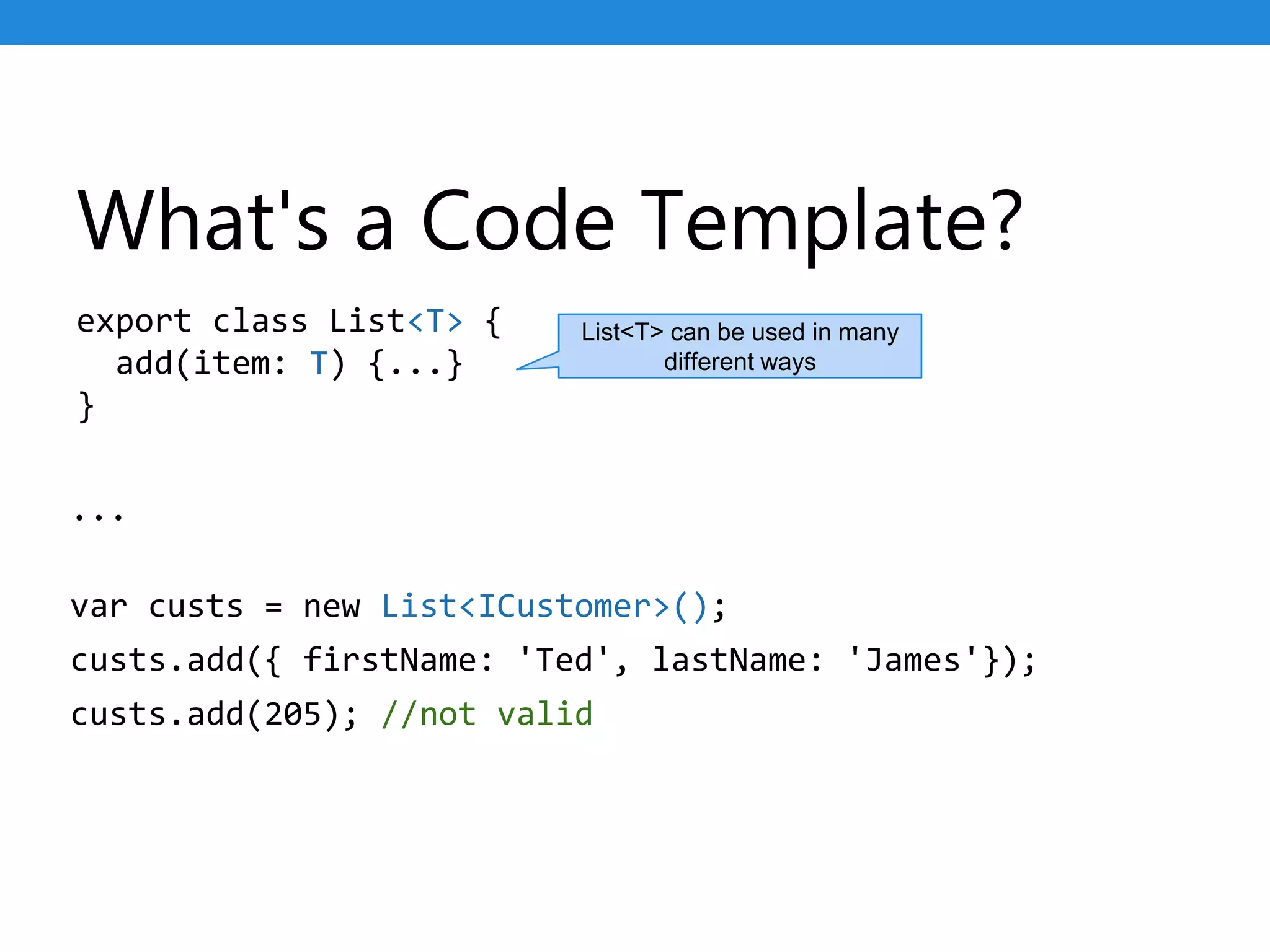 What's a Code Template?
export class List<T> {
add(item: T) {...}
}
...
var custs = new List<ICustomer>();
custs.add({ firstName: 'Ted', lastName: 'James'});
custs.add(205); //not valid
List<T> can be used in many
different ways
 