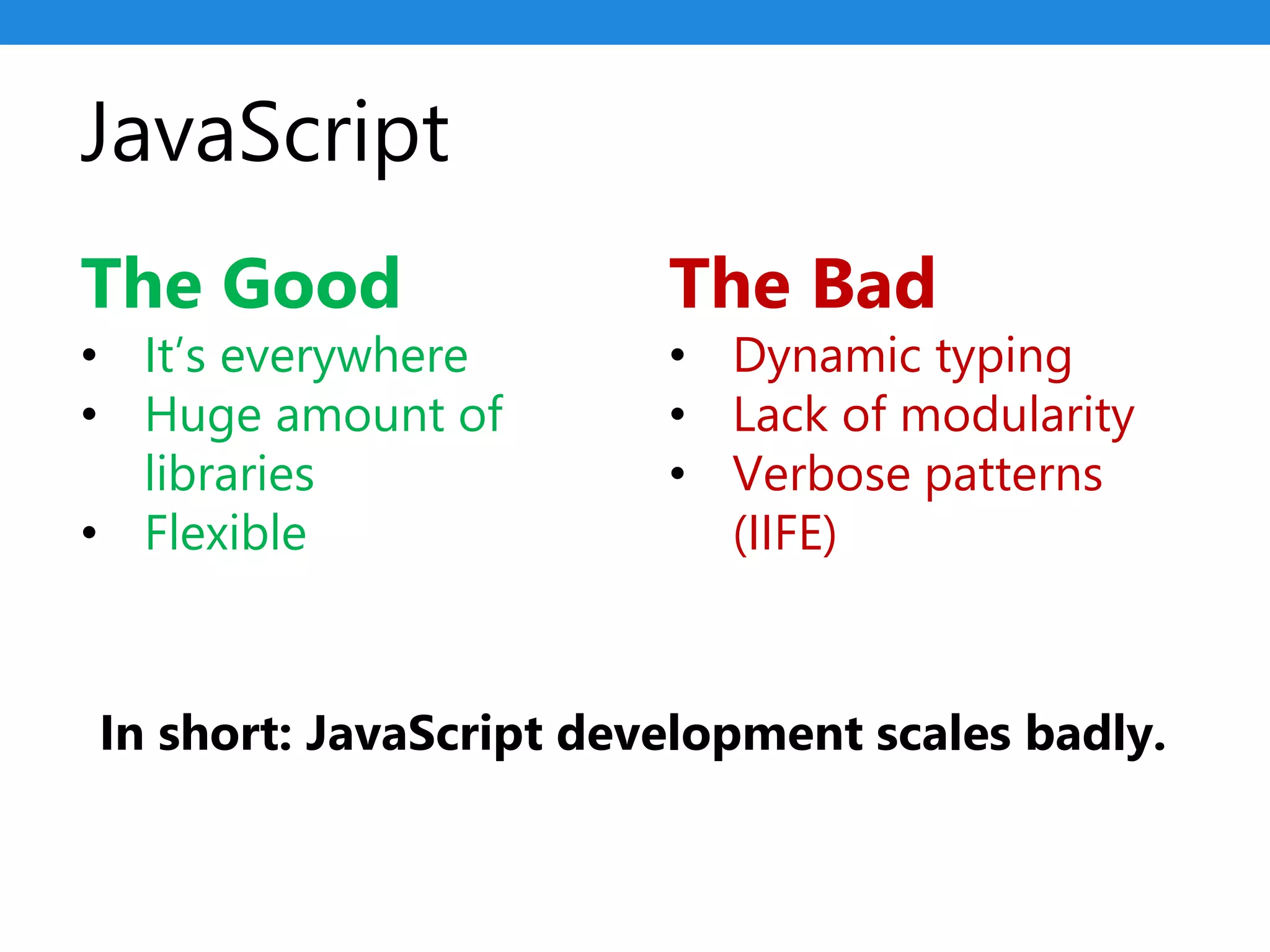 JavaScript
The Good
• It’s everywhere
• Huge amount of
libraries
• Flexible
The Bad
• Dynamic typing
• Lack of modularity
• Verbose patterns
(IIFE)
In short: JavaScript development scales badly.
 