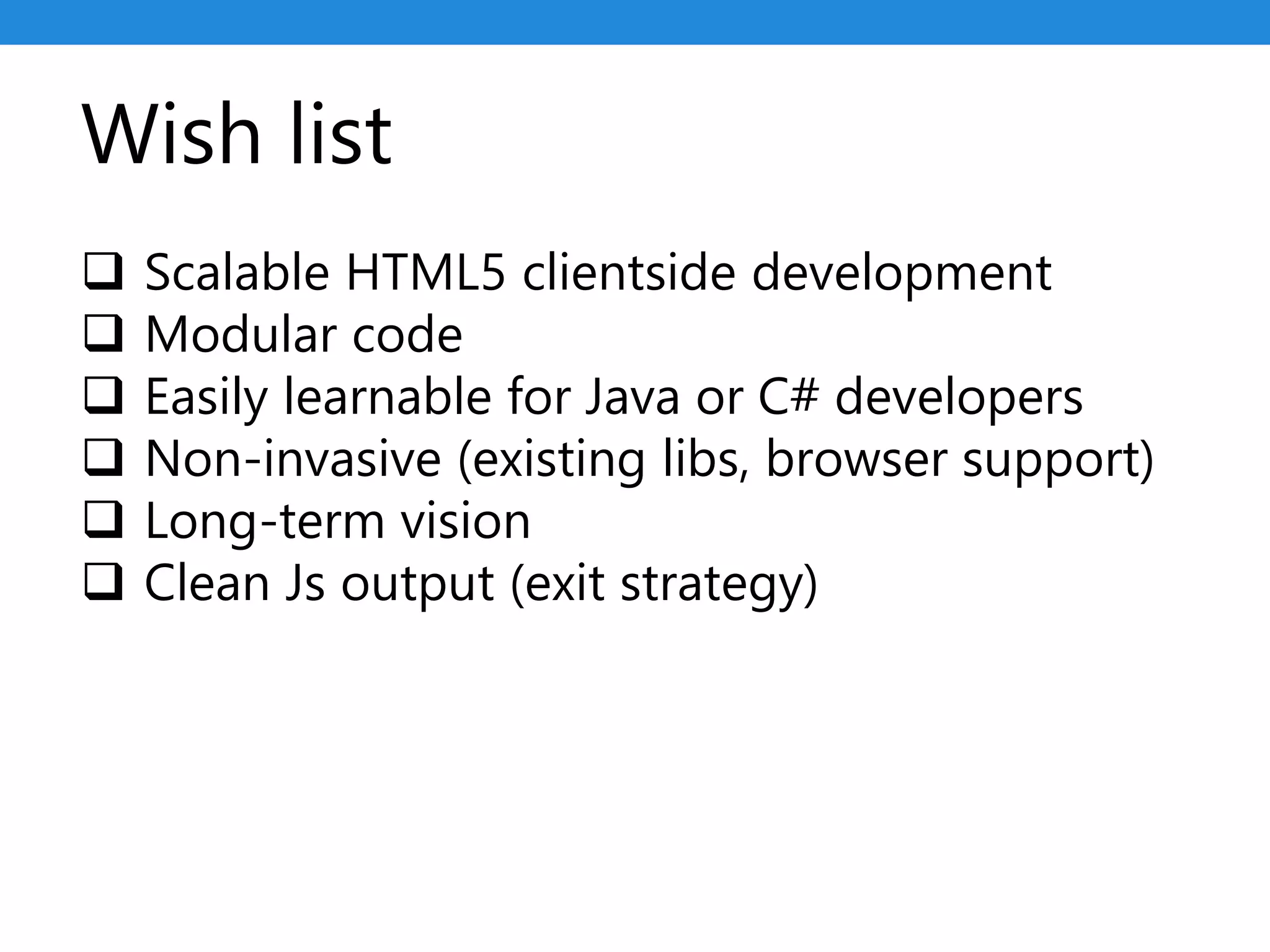 Wish list
 Scalable HTML5 clientside development
 Modular code
 Easily learnable for Java or C# developers
 Non-invasive (existing libs, browser support)
 Long-term vision
 Clean Js output (exit strategy)
 