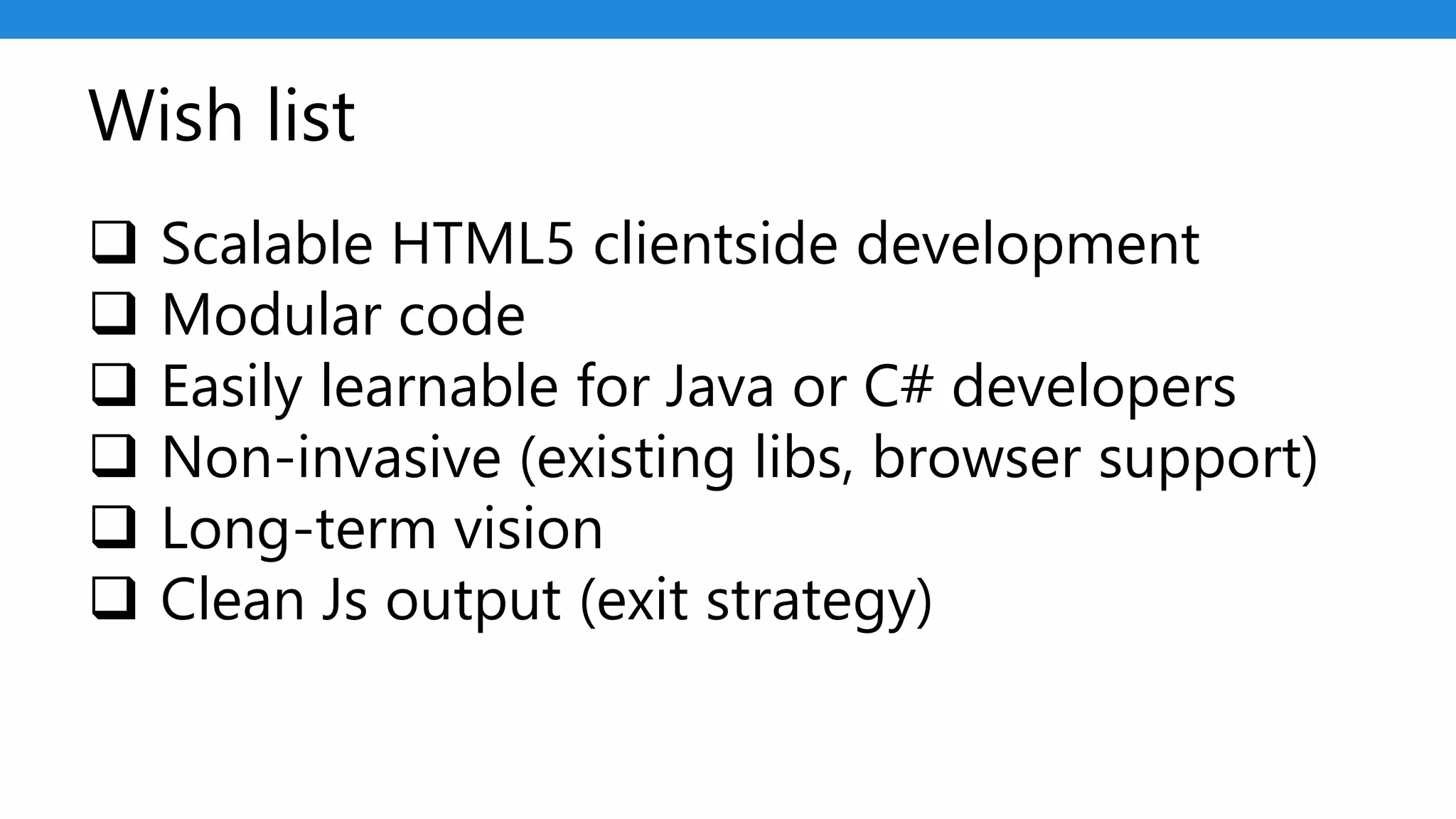 Wish list
 Scalable HTML5 clientside development
 Modular code
 Easily learnable for Java or C# developers
 Non-invasive (existing libs, browser support)
 Long-term vision
 Clean Js output (exit strategy)
 