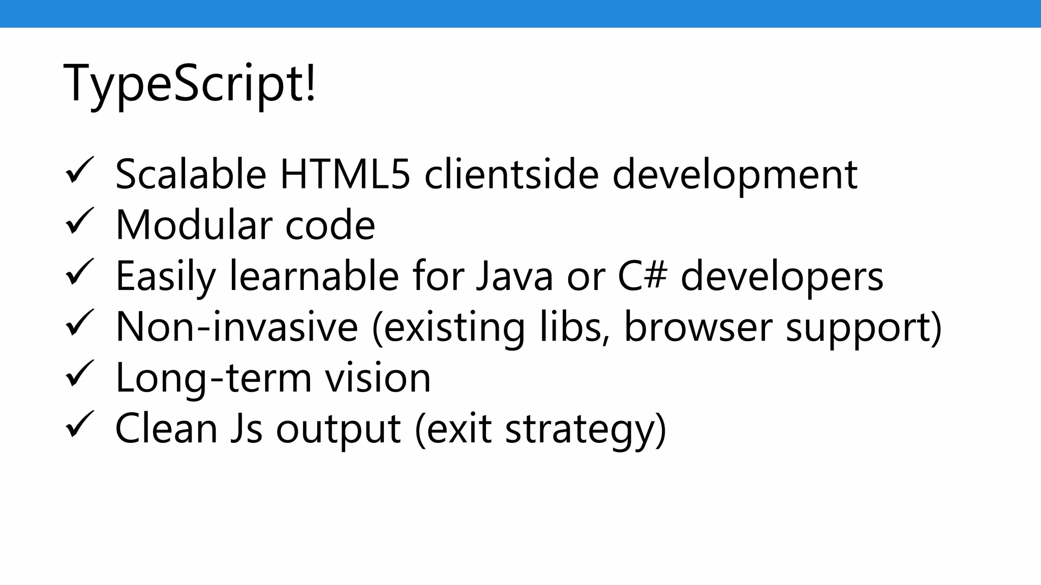 TypeScript!
 Scalable HTML5 clientside development
 Modular code
 Easily learnable for Java or C# developers
 Non-invasive (existing libs, browser support)
 Long-term vision
 Clean Js output (exit strategy)
 