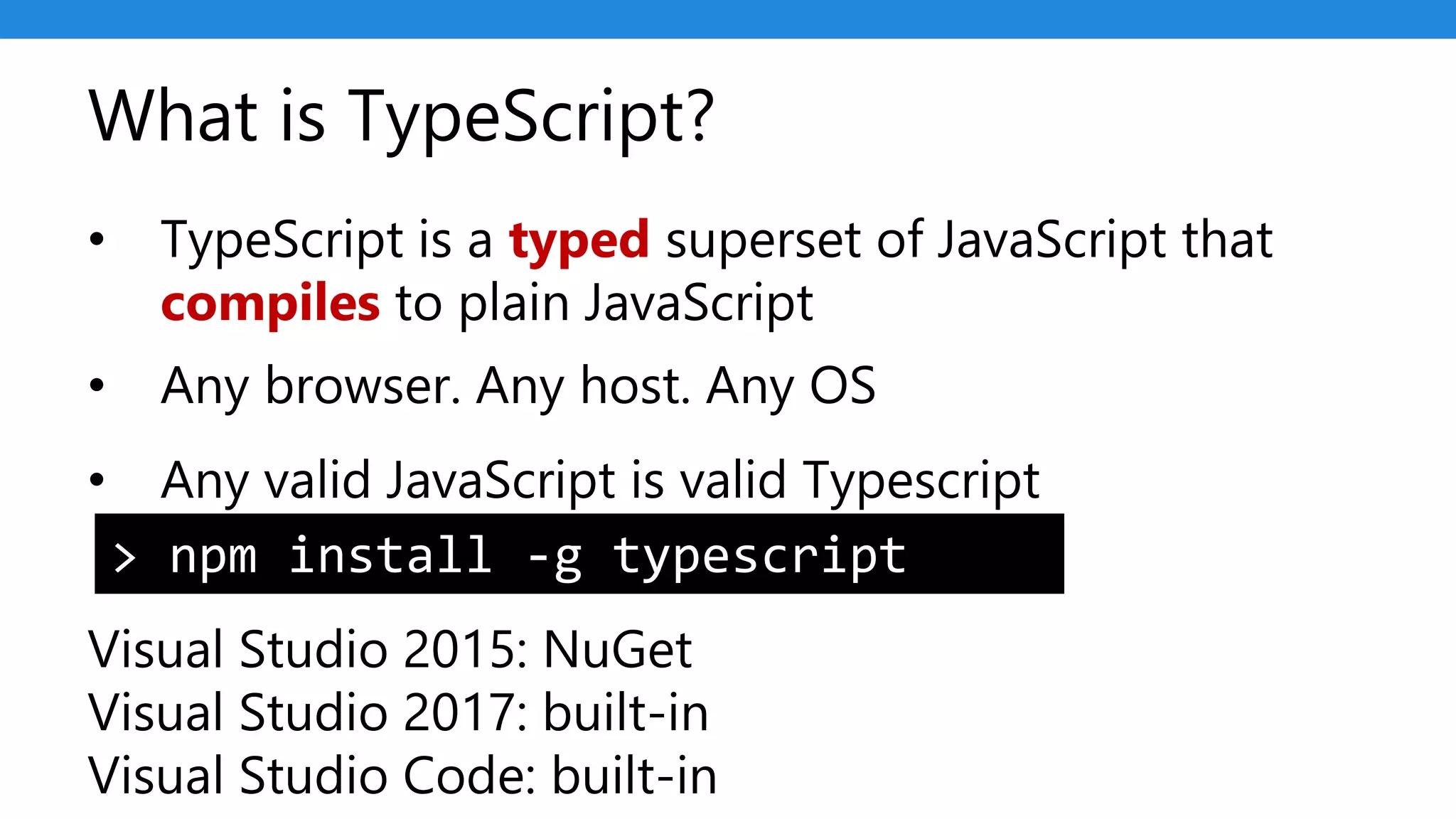 What is TypeScript?
• TypeScript is a typed superset of JavaScript that
compiles to plain JavaScript
• Any browser. Any host. Any OS
• Any valid JavaScript is valid Typescript
Visual Studio 2015: NuGet
Visual Studio 2017: built-in
Visual Studio Code: built-in
> npm install -g typescript
 